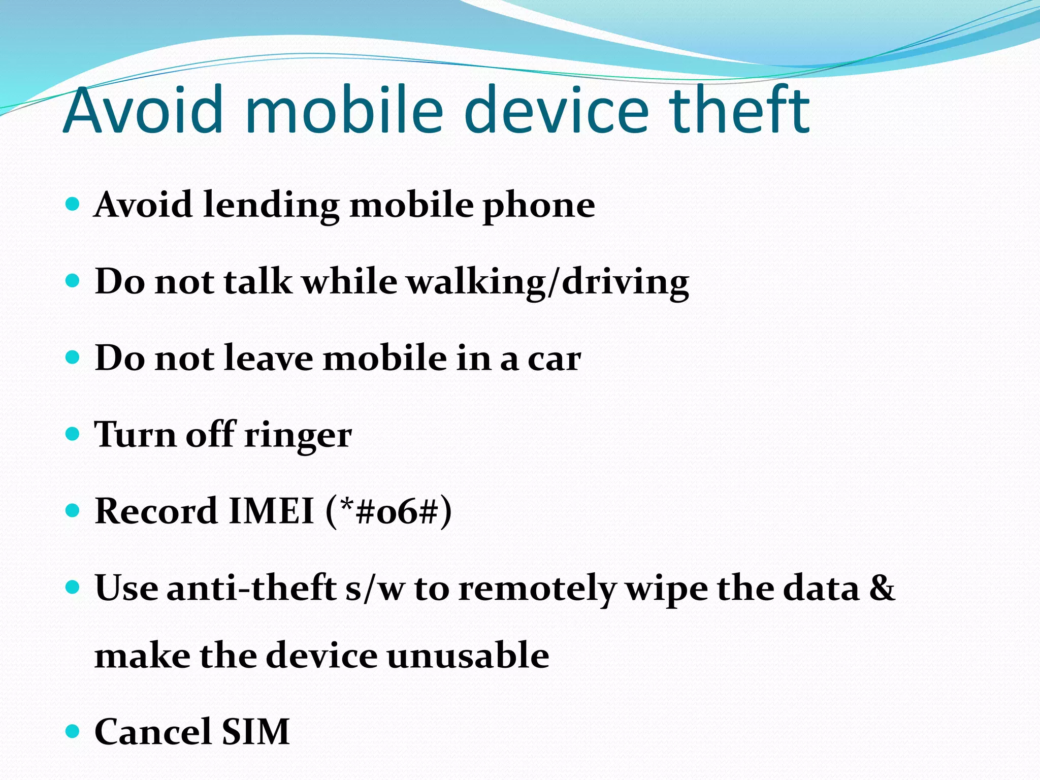Avoid mobile device theft
 Avoid lending mobile phone
 Do not talk while walking/driving
 Do not leave mobile in a car
 Turn off ringer
 Record IMEI (*#06#)
 Use anti-theft s/w to remotely wipe the data &
make the device unusable
 Cancel SIM
 