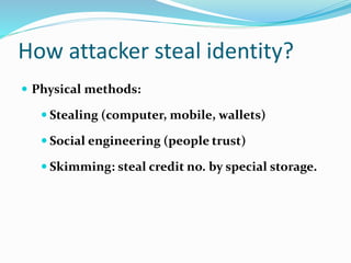 How attacker steal identity?
 Physical methods:
 Stealing (computer, mobile, wallets)
 Social engineering (people trust)
 Skimming: steal credit no. by special storage.
 
