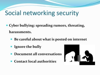 Social networking security
 Cyber bullying: spreading rumors, threating,
harassments.
 Be careful about what is posted on internet
 Ignore the bully
 Document all conversations
 Contact local authorities
 