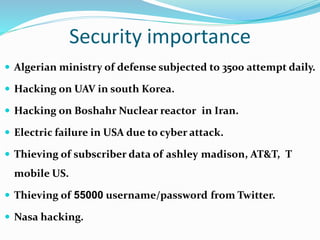 Security importance
 Algerian ministry of defense subjected to 3500 attempt daily.
 Hacking on UAV in south Korea.
 Hacking on Boshahr Nuclear reactor in Iran.
 Electric failure in USA due to cyber attack.
 Thieving of subscriber data of ashley madison, AT&T, T
mobile US.
 Thieving of 55000 username/password from Twitter.
 Nasa hacking.
 