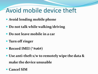 Avoid mobile device theft
 Avoid lending mobile phone
 Do not talk while walking/driving
 Do not leave mobile in a car
 Turn off ringer
 Record IMEI (*#06#)
 Use anti-theft s/w to remotely wipe the data &
make the device unusable
 Cancel SIM
 