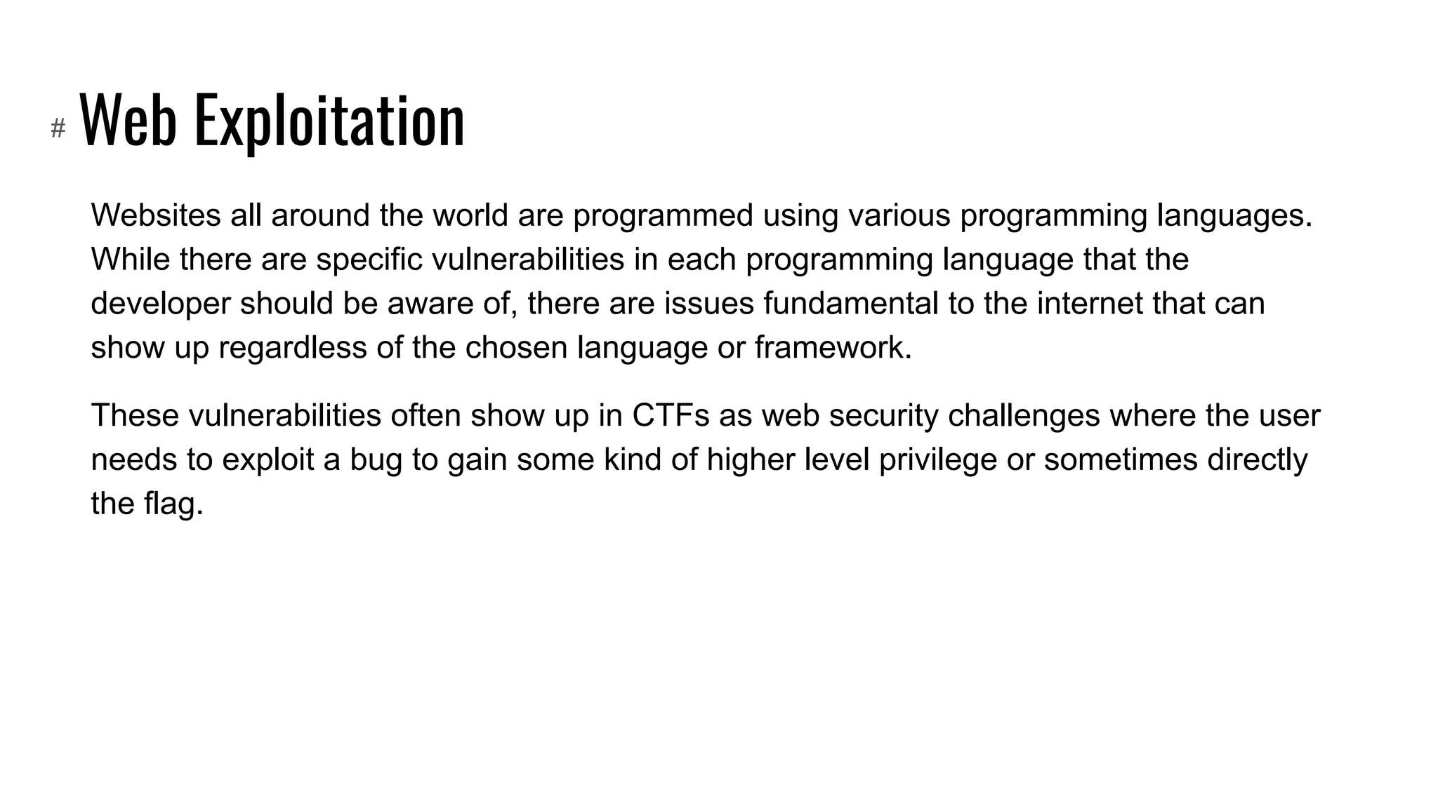 Web Exploitation
Websites all around the world are programmed using various programming languages.
While there are specific vulnerabilities in each programming language that the
developer should be aware of, there are issues fundamental to the internet that can
show up regardless of the chosen language or framework.
These vulnerabilities often show up in CTFs as web security challenges where the user
needs to exploit a bug to gain some kind of higher level privilege or sometimes directly
the flag.
#
 