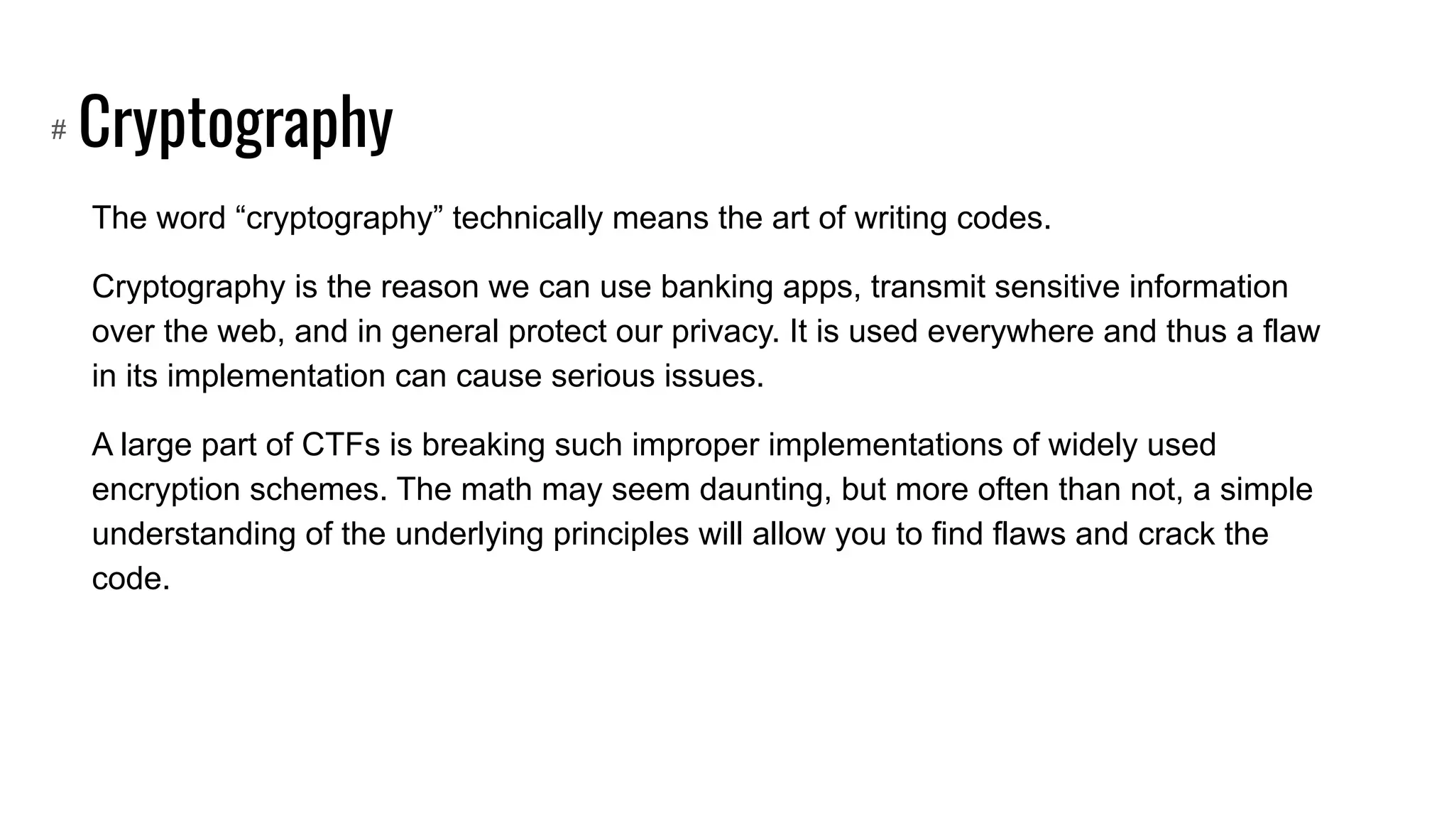 Cryptography
The word “cryptography” technically means the art of writing codes.
Cryptography is the reason we can use banking apps, transmit sensitive information
over the web, and in general protect our privacy. It is used everywhere and thus a flaw
in its implementation can cause serious issues.
A large part of CTFs is breaking such improper implementations of widely used
encryption schemes. The math may seem daunting, but more often than not, a simple
understanding of the underlying principles will allow you to find flaws and crack the
code.
#
 