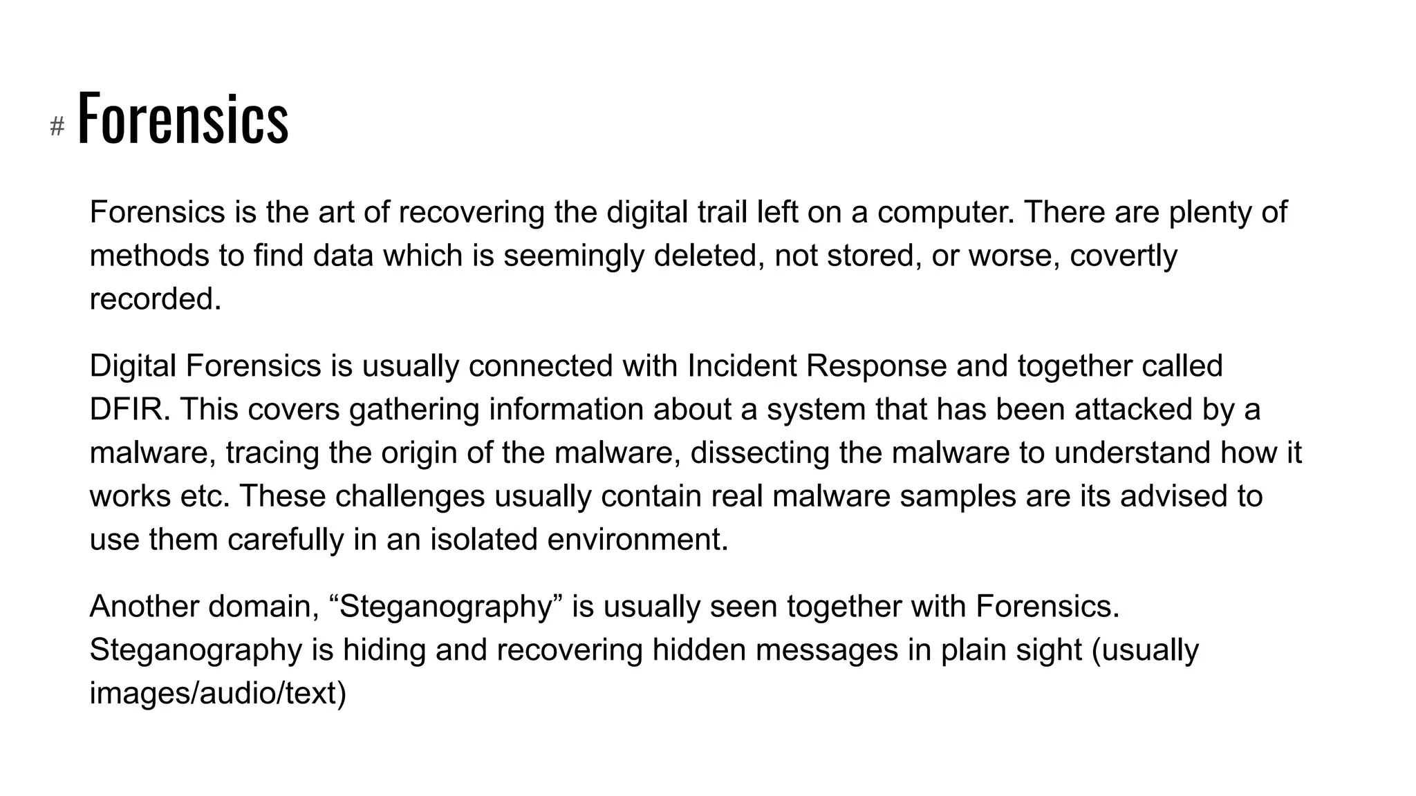 Forensics
Forensics is the art of recovering the digital trail left on a computer. There are plenty of
methods to find data which is seemingly deleted, not stored, or worse, covertly
recorded.
Digital Forensics is usually connected with Incident Response and together called
DFIR. This covers gathering information about a system that has been attacked by a
malware, tracing the origin of the malware, dissecting the malware to understand how it
works etc. These challenges usually contain real malware samples are its advised to
use them carefully in an isolated environment.
Another domain, “Steganography” is usually seen together with Forensics.
Steganography is hiding and recovering hidden messages in plain sight (usually
images/audio/text)
#
 