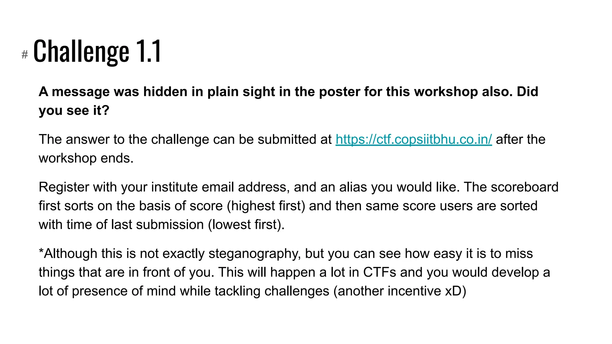 Challenge 1.1
A message was hidden in plain sight in the poster for this workshop also. Did
you see it?
The answer to the challenge can be submitted at https://ctf.copsiitbhu.co.in/ after the
workshop ends.
Register with your institute email address, and an alias you would like. The scoreboard
first sorts on the basis of score (highest first) and then same score users are sorted
with time of last submission (lowest first).
*Although this is not exactly steganography, but you can see how easy it is to miss
things that are in front of you. This will happen a lot in CTFs and you would develop a
lot of presence of mind while tackling challenges (another incentive xD)
#
 