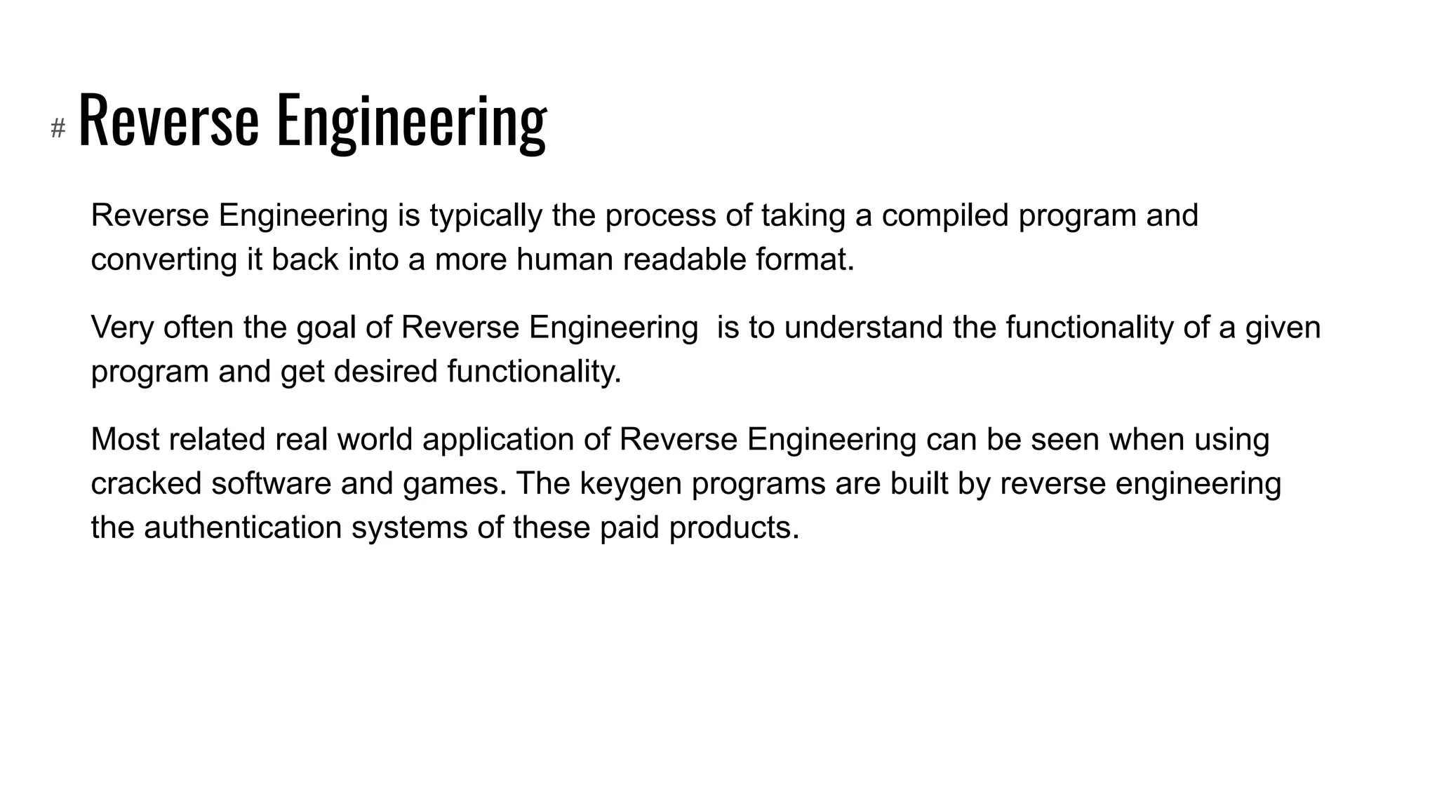 Reverse Engineering
Reverse Engineering is typically the process of taking a compiled program and
converting it back into a more human readable format.
Very often the goal of Reverse Engineering is to understand the functionality of a given
program and get desired functionality.
Most related real world application of Reverse Engineering can be seen when using
cracked software and games. The keygen programs are built by reverse engineering
the authentication systems of these paid products.
#
 