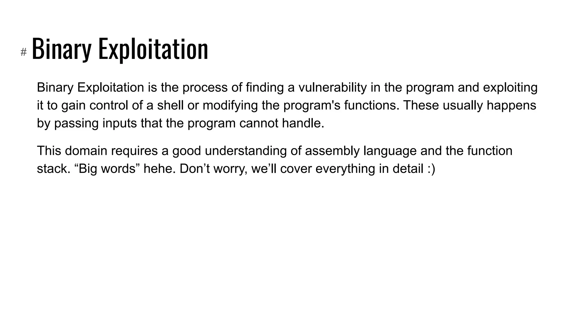 Binary Exploitation
Binary Exploitation is the process of finding a vulnerability in the program and exploiting
it to gain control of a shell or modifying the program's functions. These usually happens
by passing inputs that the program cannot handle.
This domain requires a good understanding of assembly language and the function
stack. “Big words” hehe. Don’t worry, we’ll cover everything in detail :)
#
 
