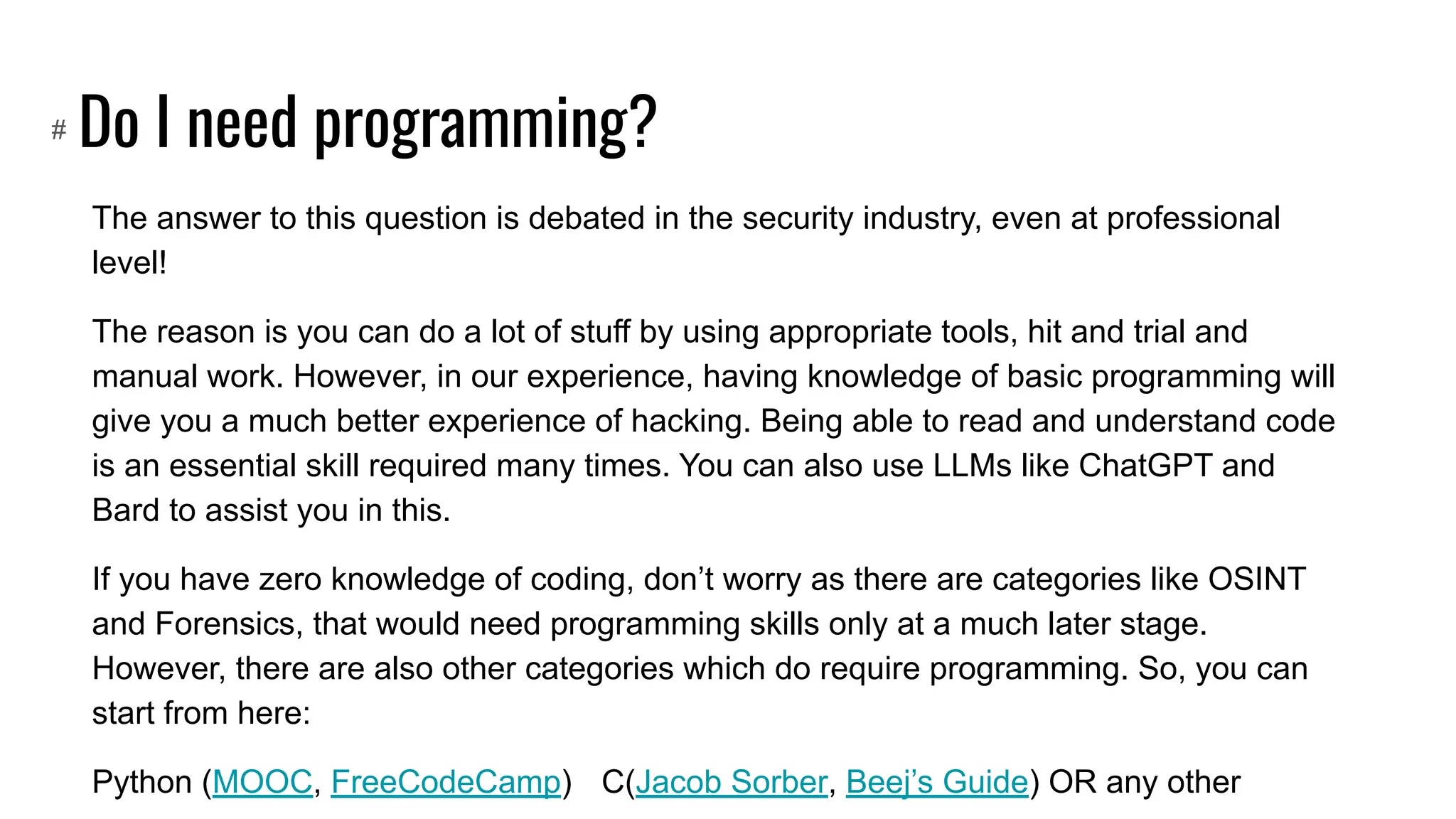 Do I need programming?
The answer to this question is debated in the security industry, even at professional
level!
The reason is you can do a lot of stuff by using appropriate tools, hit and trial and
manual work. However, in our experience, having knowledge of basic programming will
give you a much better experience of hacking. Being able to read and understand code
is an essential skill required many times. You can also use LLMs like ChatGPT and
Bard to assist you in this.
If you have zero knowledge of coding, don’t worry as there are categories like OSINT
and Forensics, that would need programming skills only at a much later stage.
However, there are also other categories which do require programming. So, you can
start from here:
Python (MOOC, FreeCodeCamp) C(Jacob Sorber, Beej’s Guide) OR any other
#
 
