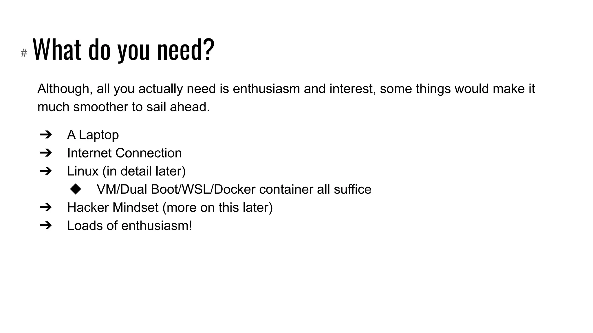 What do you need?
Although, all you actually need is enthusiasm and interest, some things would make it
much smoother to sail ahead.
➔ A Laptop
➔ Internet Connection
➔ Linux (in detail later)
◆ VM/Dual Boot/WSL/Docker container all suffice
➔ Hacker Mindset (more on this later)
➔ Loads of enthusiasm!
#
 