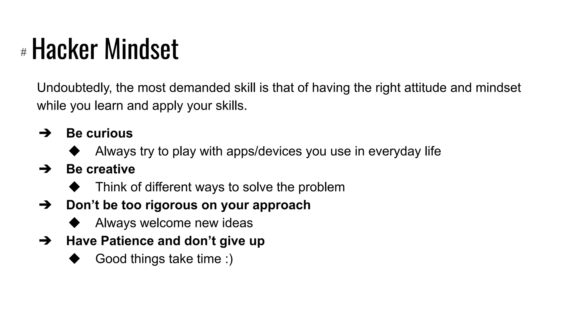 Hacker Mindset
Undoubtedly, the most demanded skill is that of having the right attitude and mindset
while you learn and apply your skills.
➔ Be curious
◆ Always try to play with apps/devices you use in everyday life
➔ Be creative
◆ Think of different ways to solve the problem
➔ Don’t be too rigorous on your approach
◆ Always welcome new ideas
➔ Have Patience and don’t give up
◆ Good things take time :)
#
 