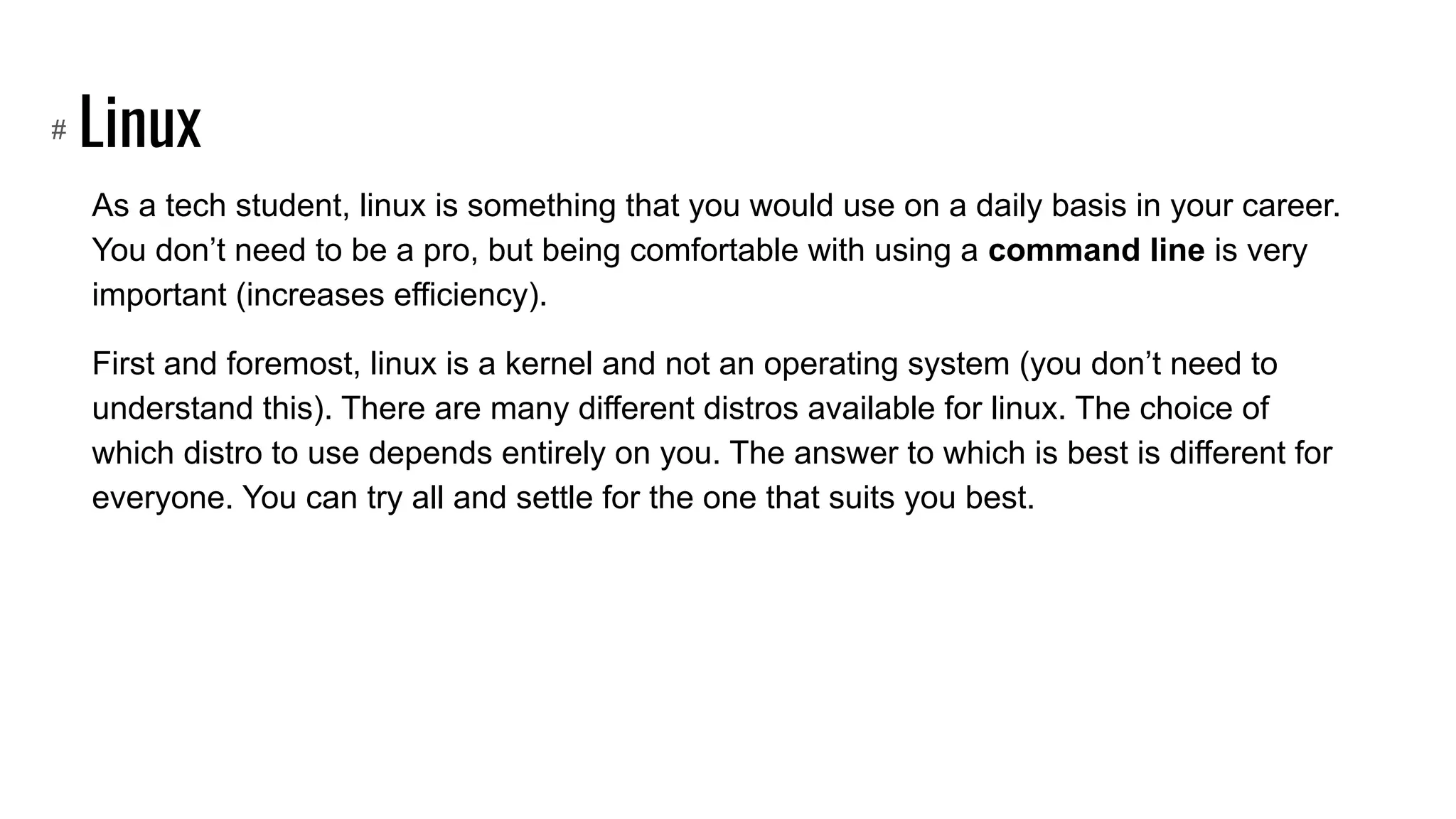 Linux
As a tech student, linux is something that you would use on a daily basis in your career.
You don’t need to be a pro, but being comfortable with using a command line is very
important (increases efficiency).
First and foremost, linux is a kernel and not an operating system (you don’t need to
understand this). There are many different distros available for linux. The choice of
which distro to use depends entirely on you. The answer to which is best is different for
everyone. You can try all and settle for the one that suits you best.
#
 