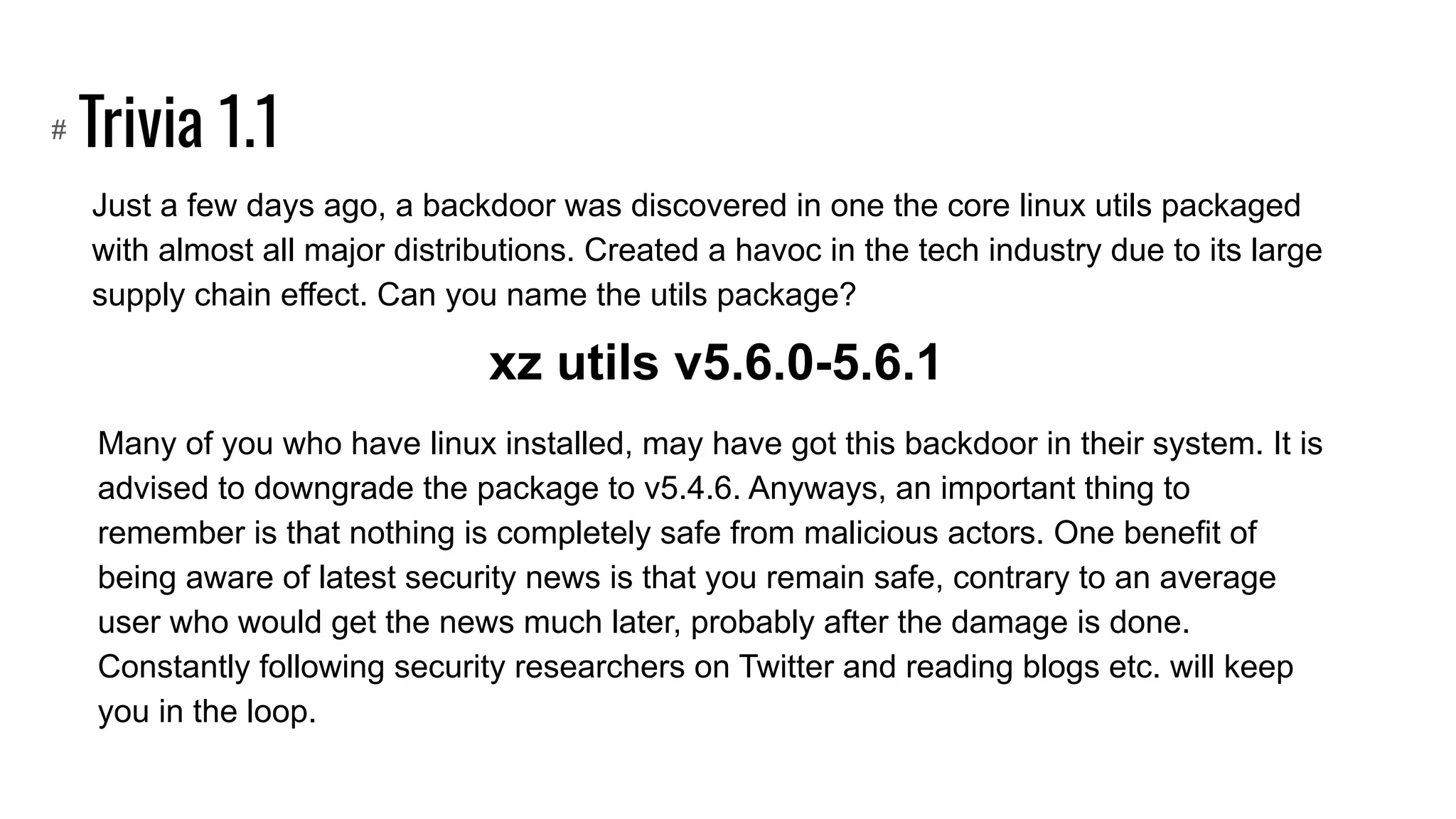 Trivia 1.1
Just a few days ago, a backdoor was discovered in one the core linux utils packaged
with almost all major distributions. Created a havoc in the tech industry due to its large
supply chain effect. Can you name the utils package?
#
xz utils v5.6.0-5.6.1
Many of you who have linux installed, may have got this backdoor in their system. It is
advised to downgrade the package to v5.4.6. Anyways, an important thing to
remember is that nothing is completely safe from malicious actors. One benefit of
being aware of latest security news is that you remain safe, contrary to an average
user who would get the news much later, probably after the damage is done.
Constantly following security researchers on Twitter and reading blogs etc. will keep
you in the loop.
 