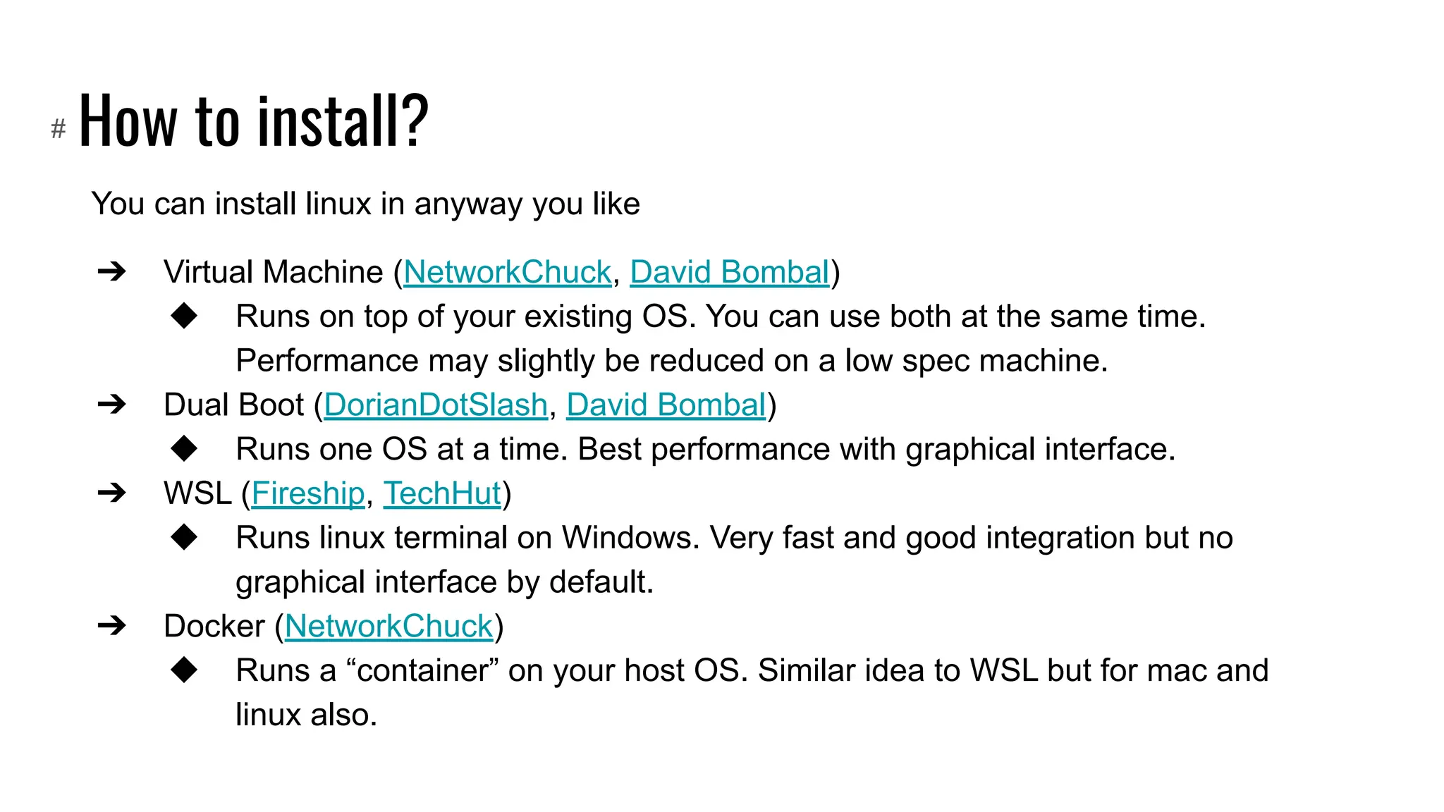 How to install?
You can install linux in anyway you like
➔ Virtual Machine (NetworkChuck, David Bombal)
◆ Runs on top of your existing OS. You can use both at the same time.
Performance may slightly be reduced on a low spec machine.
➔ Dual Boot (DorianDotSlash, David Bombal)
◆ Runs one OS at a time. Best performance with graphical interface.
➔ WSL (Fireship, TechHut)
◆ Runs linux terminal on Windows. Very fast and good integration but no
graphical interface by default.
➔ Docker (NetworkChuck)
◆ Runs a “container” on your host OS. Similar idea to WSL but for mac and
linux also.
#
 
