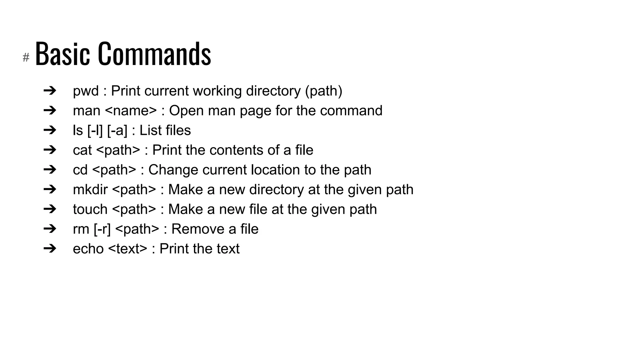 Basic Commands
➔ pwd : Print current working directory (path)
➔ man <name> : Open man page for the command
➔ ls [-l] [-a] : List files
➔ cat <path> : Print the contents of a file
➔ cd <path> : Change current location to the path
➔ mkdir <path> : Make a new directory at the given path
➔ touch <path> : Make a new file at the given path
➔ rm [-r] <path> : Remove a file
➔ echo <text> : Print the text
#
 