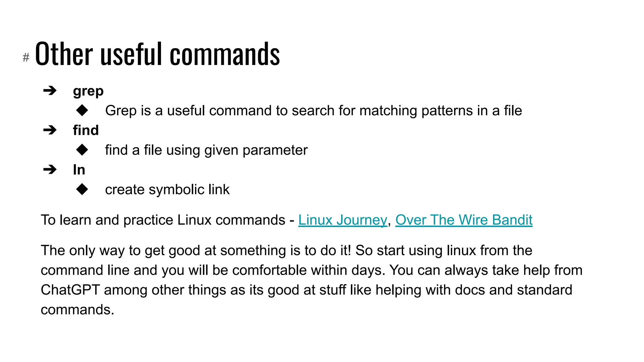Other useful commands
➔ grep
◆ Grep is a useful command to search for matching patterns in a file
➔ find
◆ find a file using given parameter
➔ ln
◆ create symbolic link
To learn and practice Linux commands - Linux Journey, Over The Wire Bandit
The only way to get good at something is to do it! So start using linux from the
command line and you will be comfortable within days. You can always take help from
ChatGPT among other things as its good at stuff like helping with docs and standard
commands.
#
 