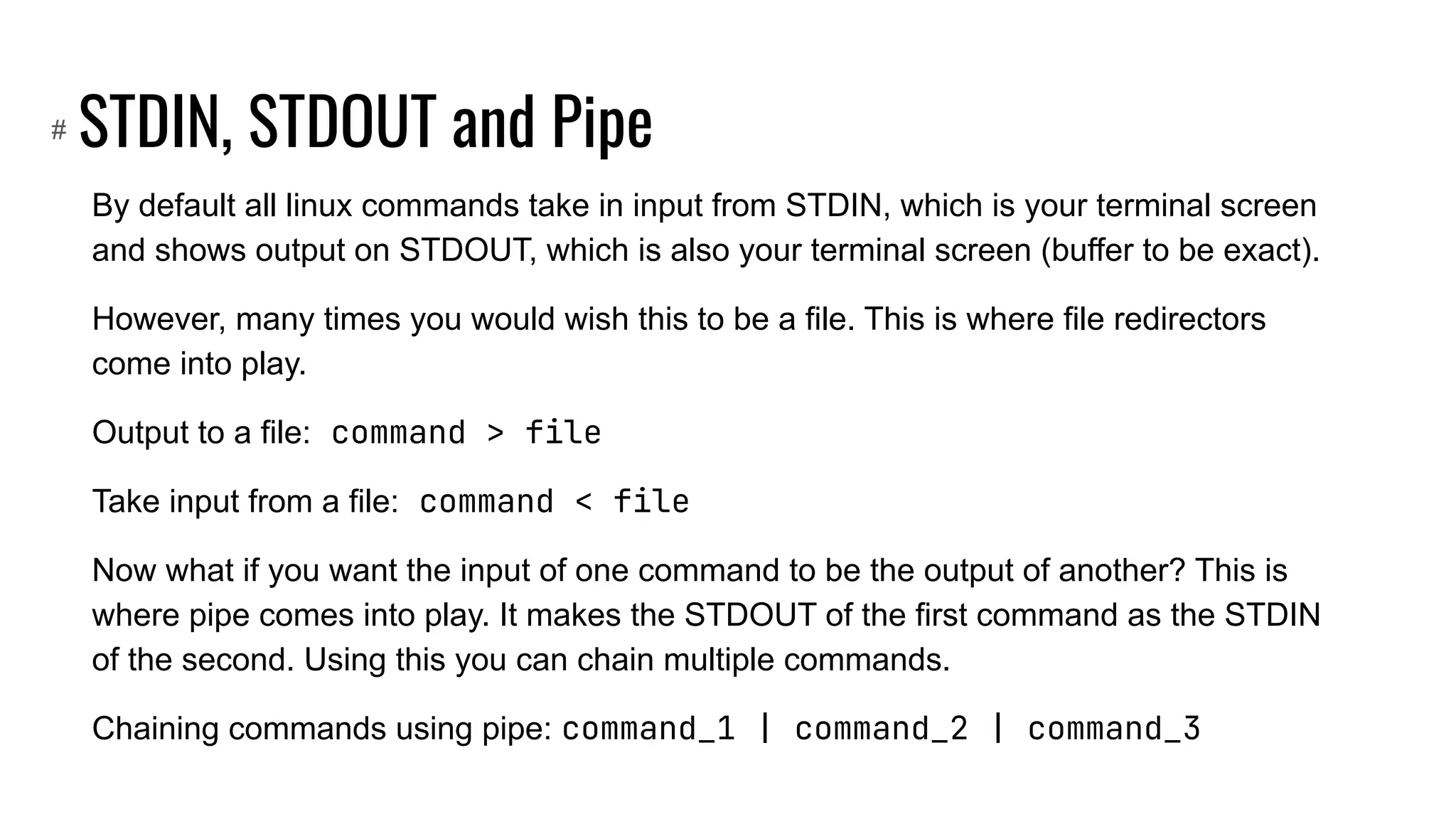 STDIN, STDOUT and Pipe
By default all linux commands take in input from STDIN, which is your terminal screen
and shows output on STDOUT, which is also your terminal screen (buffer to be exact).
However, many times you would wish this to be a file. This is where file redirectors
come into play.
Output to a file: command > file
Take input from a file: command < file
Now what if you want the input of one command to be the output of another? This is
where pipe comes into play. It makes the STDOUT of the first command as the STDIN
of the second. Using this you can chain multiple commands.
Chaining commands using pipe: command_1 | command_2 | command_3
#
 