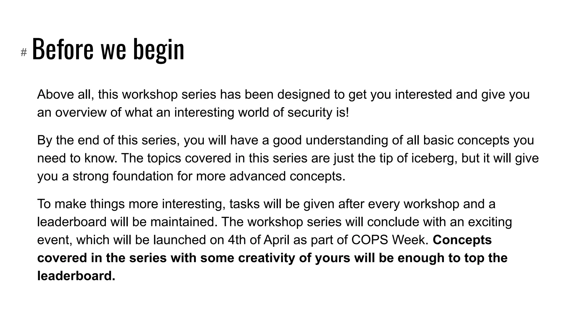 Before we begin
Above all, this workshop series has been designed to get you interested and give you
an overview of what an interesting world of security is!
By the end of this series, you will have a good understanding of all basic concepts you
need to know. The topics covered in this series are just the tip of iceberg, but it will give
you a strong foundation for more advanced concepts.
To make things more interesting, tasks will be given after every workshop and a
leaderboard will be maintained. The workshop series will conclude with an exciting
event, which will be launched on 4th of April as part of COPS Week. Concepts
covered in the series with some creativity of yours will be enough to top the
leaderboard.
#
 