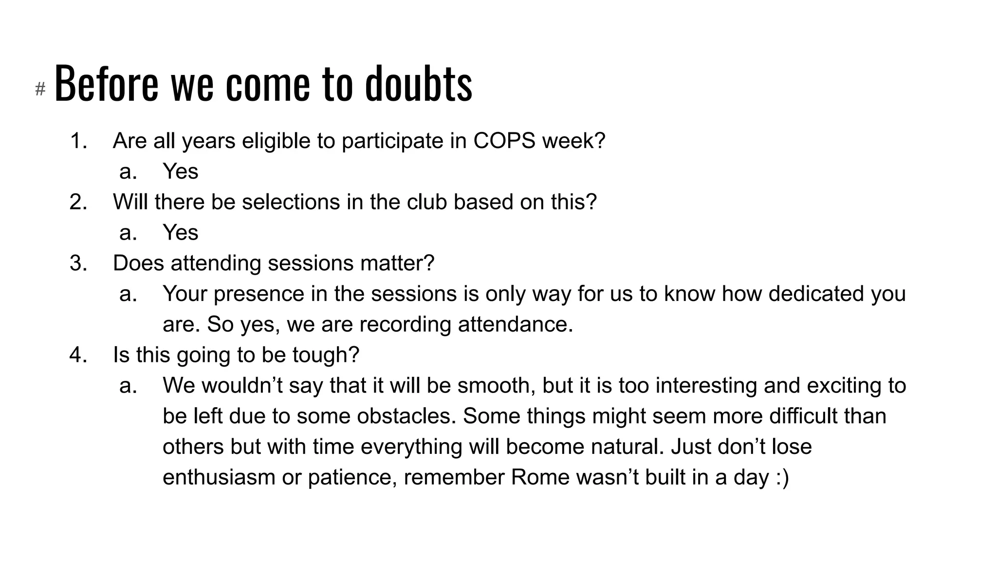 Before we come to doubts
1. Are all years eligible to participate in COPS week?
a. Yes
2. Will there be selections in the club based on this?
a. Yes
3. Does attending sessions matter?
a. Your presence in the sessions is only way for us to know how dedicated you
are. So yes, we are recording attendance.
4. Is this going to be tough?
a. We wouldn’t say that it will be smooth, but it is too interesting and exciting to
be left due to some obstacles. Some things might seem more difficult than
others but with time everything will become natural. Just don’t lose
enthusiasm or patience, remember Rome wasn’t built in a day :)
#
 