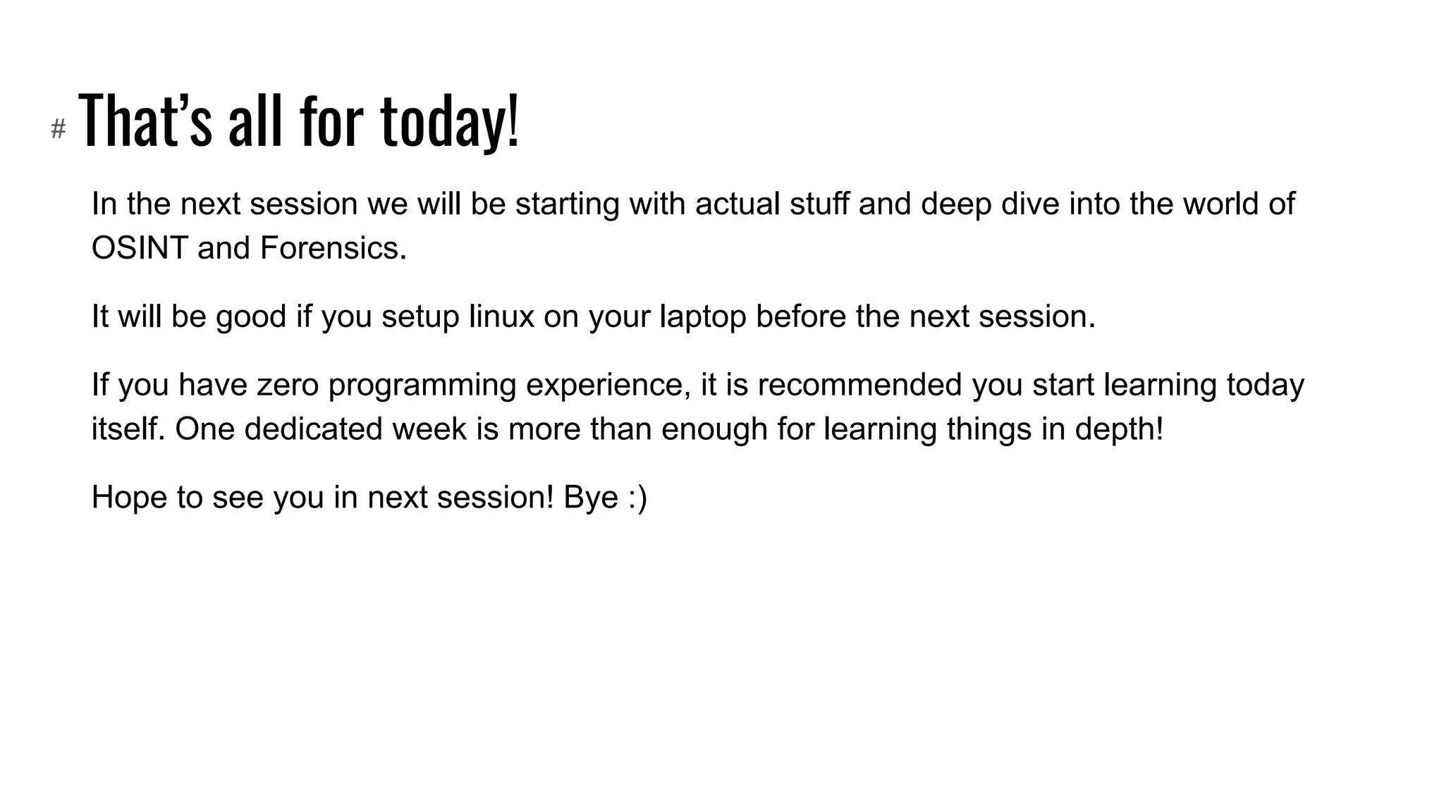 That’s all for today!
In the next session we will be starting with actual stuff and deep dive into the world of
OSINT and Forensics.
It will be good if you setup linux on your laptop before the next session.
If you have zero programming experience, it is recommended you start learning today
itself. One dedicated week is more than enough for learning things in depth!
Hope to see you in next session! Bye :)
#
 