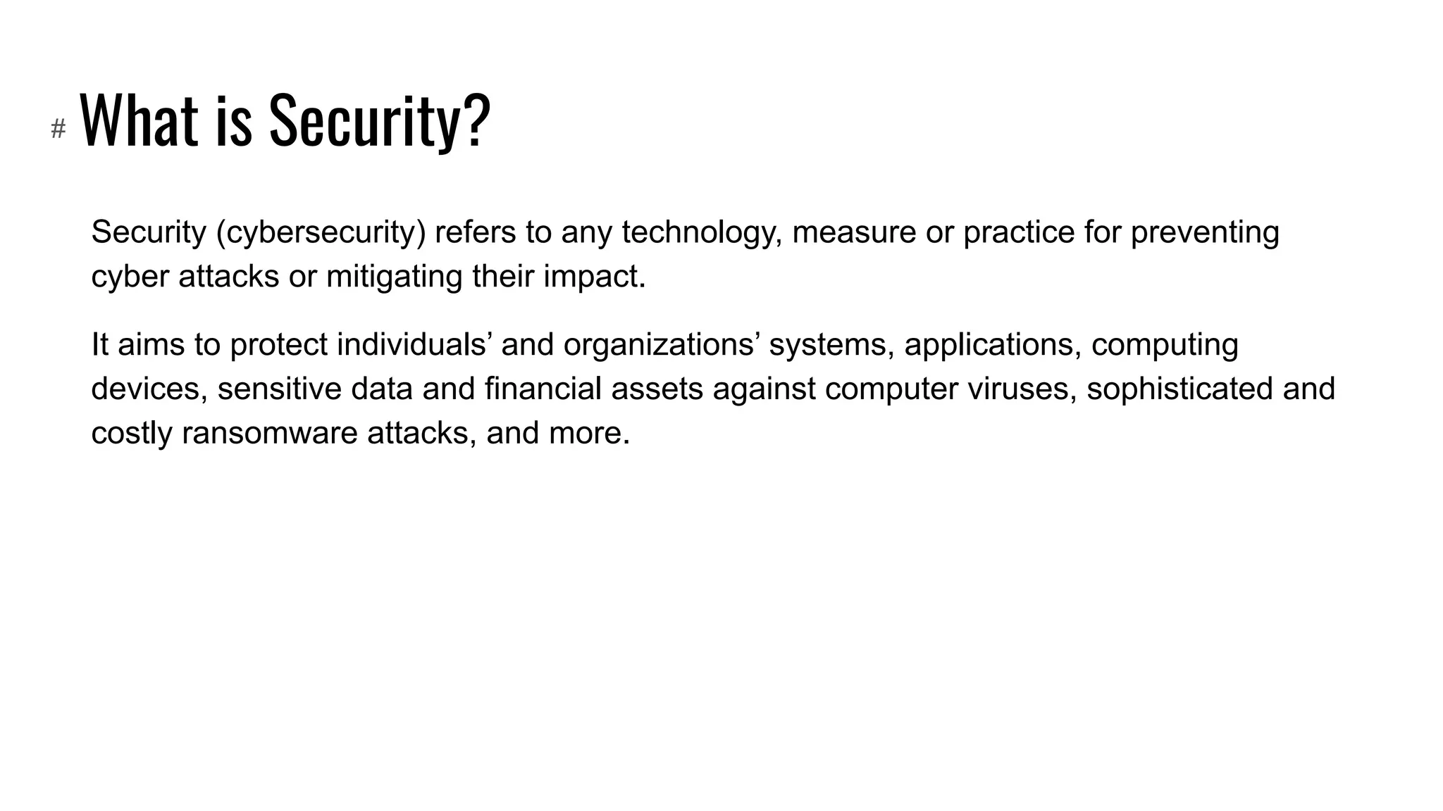What is Security?
Security (cybersecurity) refers to any technology, measure or practice for preventing
cyber attacks or mitigating their impact.
It aims to protect individuals’ and organizations’ systems, applications, computing
devices, sensitive data and financial assets against computer viruses, sophisticated and
costly ransomware attacks, and more.
#
 