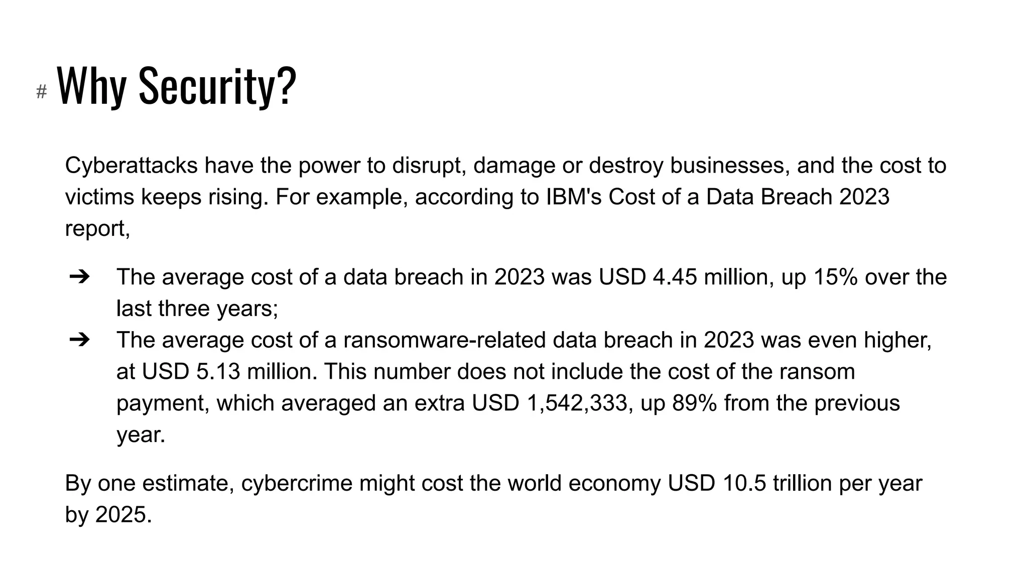 Why Security?
Cyberattacks have the power to disrupt, damage or destroy businesses, and the cost to
victims keeps rising. For example, according to IBM's Cost of a Data Breach 2023
report,
➔ The average cost of a data breach in 2023 was USD 4.45 million, up 15% over the
last three years;
➔ The average cost of a ransomware-related data breach in 2023 was even higher,
at USD 5.13 million. This number does not include the cost of the ransom
payment, which averaged an extra USD 1,542,333, up 89% from the previous
year.
By one estimate, cybercrime might cost the world economy USD 10.5 trillion per year
by 2025.
#
 