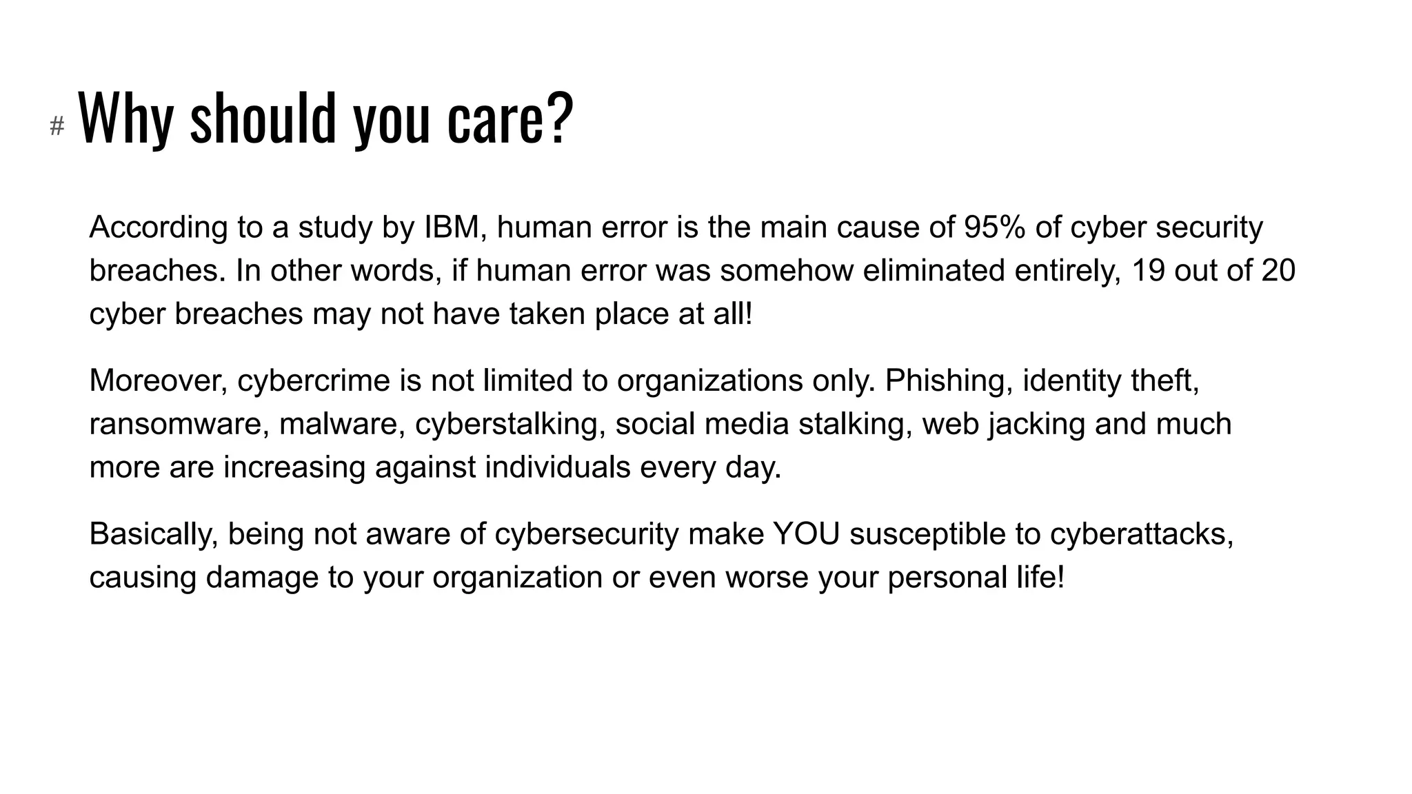 Why should you care?
According to a study by IBM, human error is the main cause of 95% of cyber security
breaches. In other words, if human error was somehow eliminated entirely, 19 out of 20
cyber breaches may not have taken place at all!
Moreover, cybercrime is not limited to organizations only. Phishing, identity theft,
ransomware, malware, cyberstalking, social media stalking, web jacking and much
more are increasing against individuals every day.
Basically, being not aware of cybersecurity make YOU susceptible to cyberattacks,
causing damage to your organization or even worse your personal life!
#
 