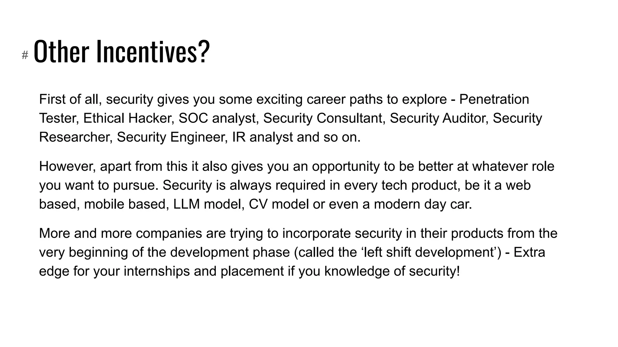 Other Incentives?
First of all, security gives you some exciting career paths to explore - Penetration
Tester, Ethical Hacker, SOC analyst, Security Consultant, Security Auditor, Security
Researcher, Security Engineer, IR analyst and so on.
However, apart from this it also gives you an opportunity to be better at whatever role
you want to pursue. Security is always required in every tech product, be it a web
based, mobile based, LLM model, CV model or even a modern day car.
More and more companies are trying to incorporate security in their products from the
very beginning of the development phase (called the ‘left shift development’) - Extra
edge for your internships and placement if you knowledge of security!
#
 