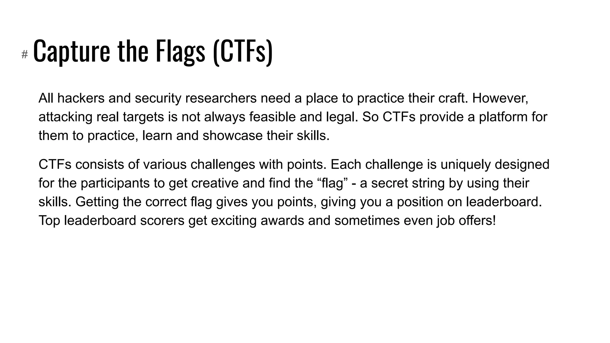 Capture the Flags (CTFs)
All hackers and security researchers need a place to practice their craft. However,
attacking real targets is not always feasible and legal. So CTFs provide a platform for
them to practice, learn and showcase their skills.
CTFs consists of various challenges with points. Each challenge is uniquely designed
for the participants to get creative and find the “flag” - a secret string by using their
skills. Getting the correct flag gives you points, giving you a position on leaderboard.
Top leaderboard scorers get exciting awards and sometimes even job offers!
#
 