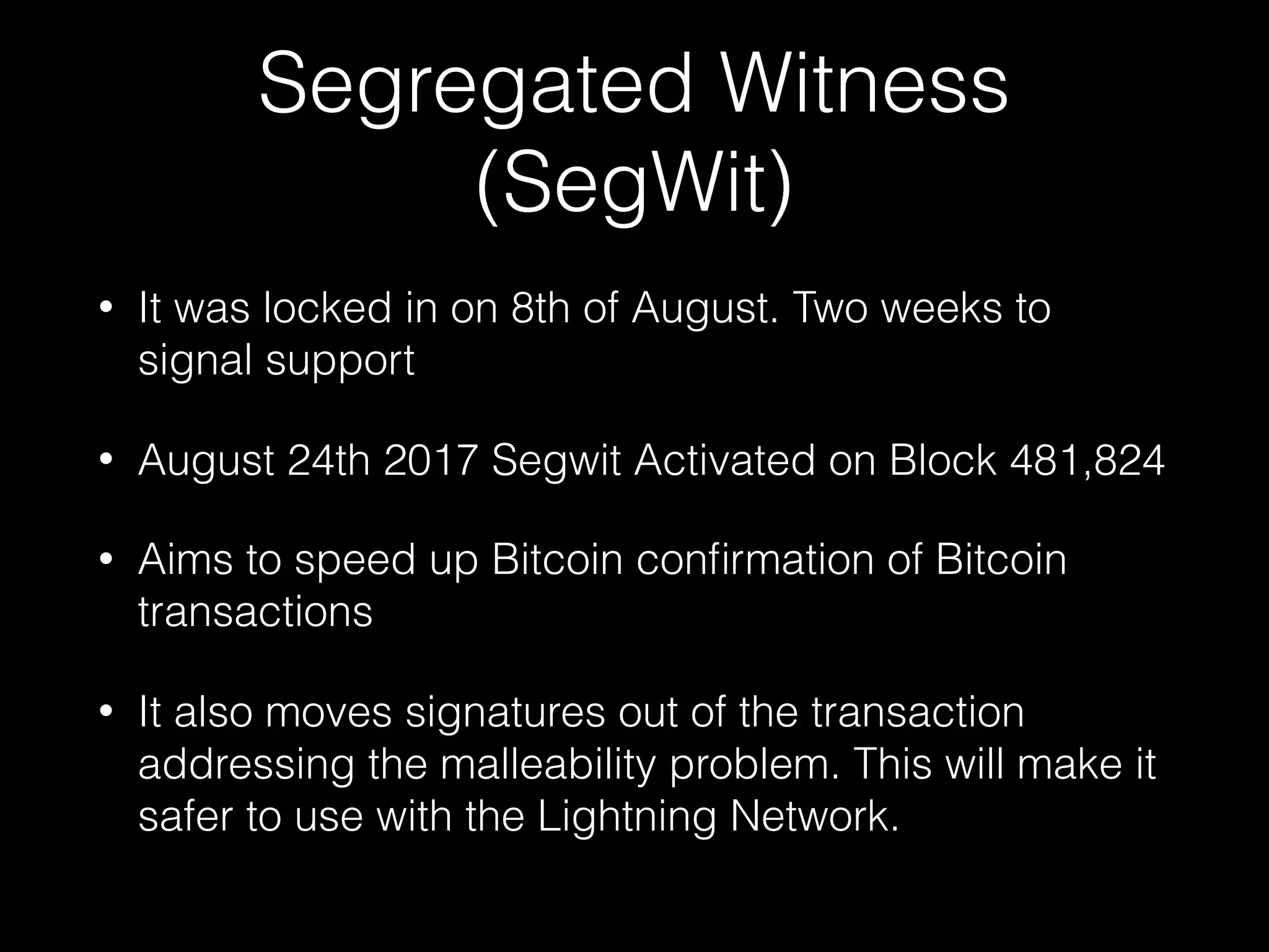 Segregated Witness
(SegWit)
• It was locked in on 8th of August. Two weeks to
signal support
• August 24th 2017 Segwit Activated on Block 481,824
• Aims to speed up Bitcoin conﬁrmation of Bitcoin
transactions
• It also moves signatures out of the transaction
addressing the malleability problem. This will make it
safer to use with the Lightning Network.
 