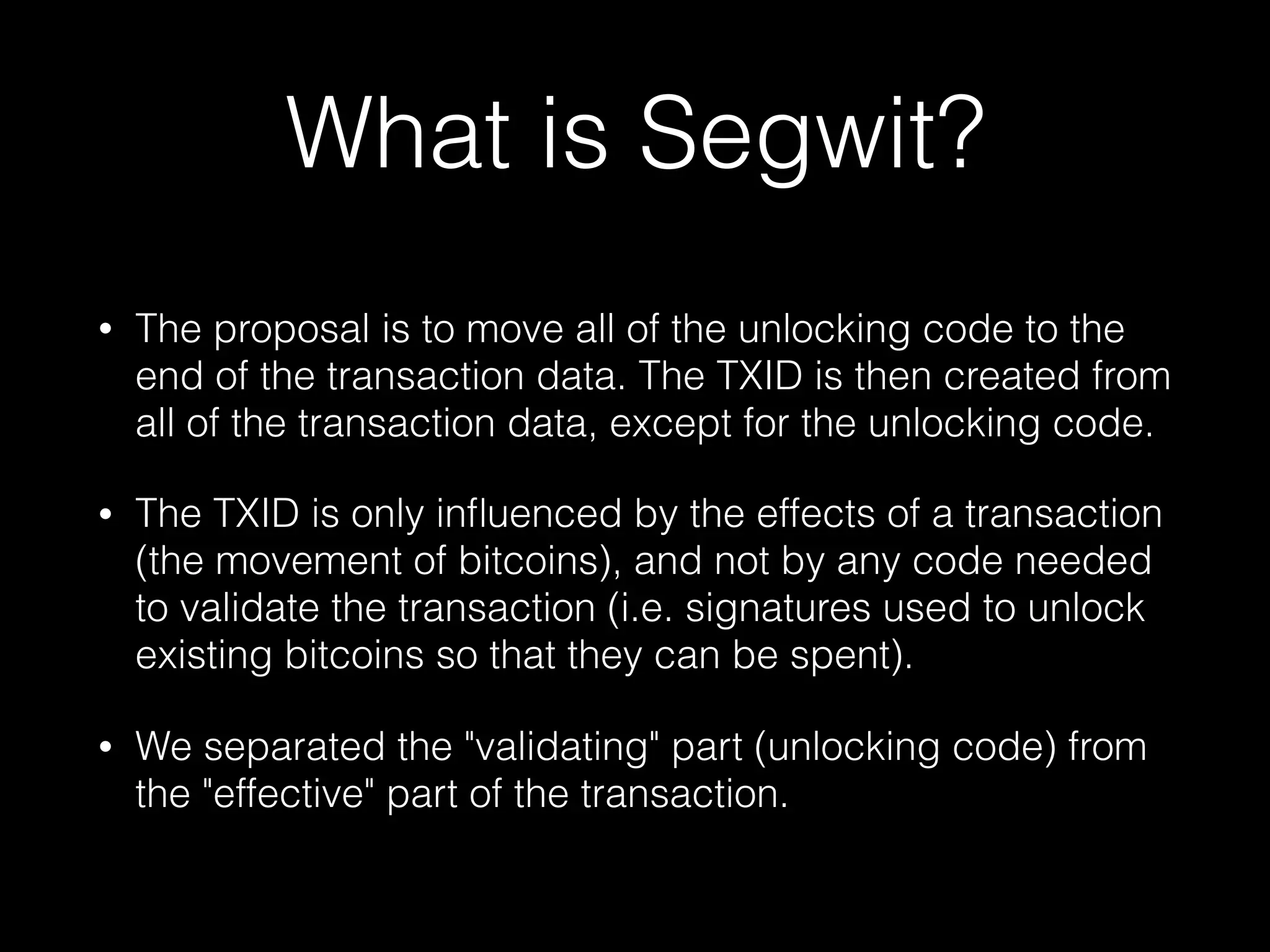 What is Segwit?
• The proposal is to move all of the unlocking code to the
end of the transaction data. The TXID is then created from
all of the transaction data, except for the unlocking code.
• The TXID is only inﬂuenced by the effects of a transaction
(the movement of bitcoins), and not by any code needed
to validate the transaction (i.e. signatures used to unlock
existing bitcoins so that they can be spent).
• We separated the "validating" part (unlocking code) from
the "effective" part of the transaction.
 