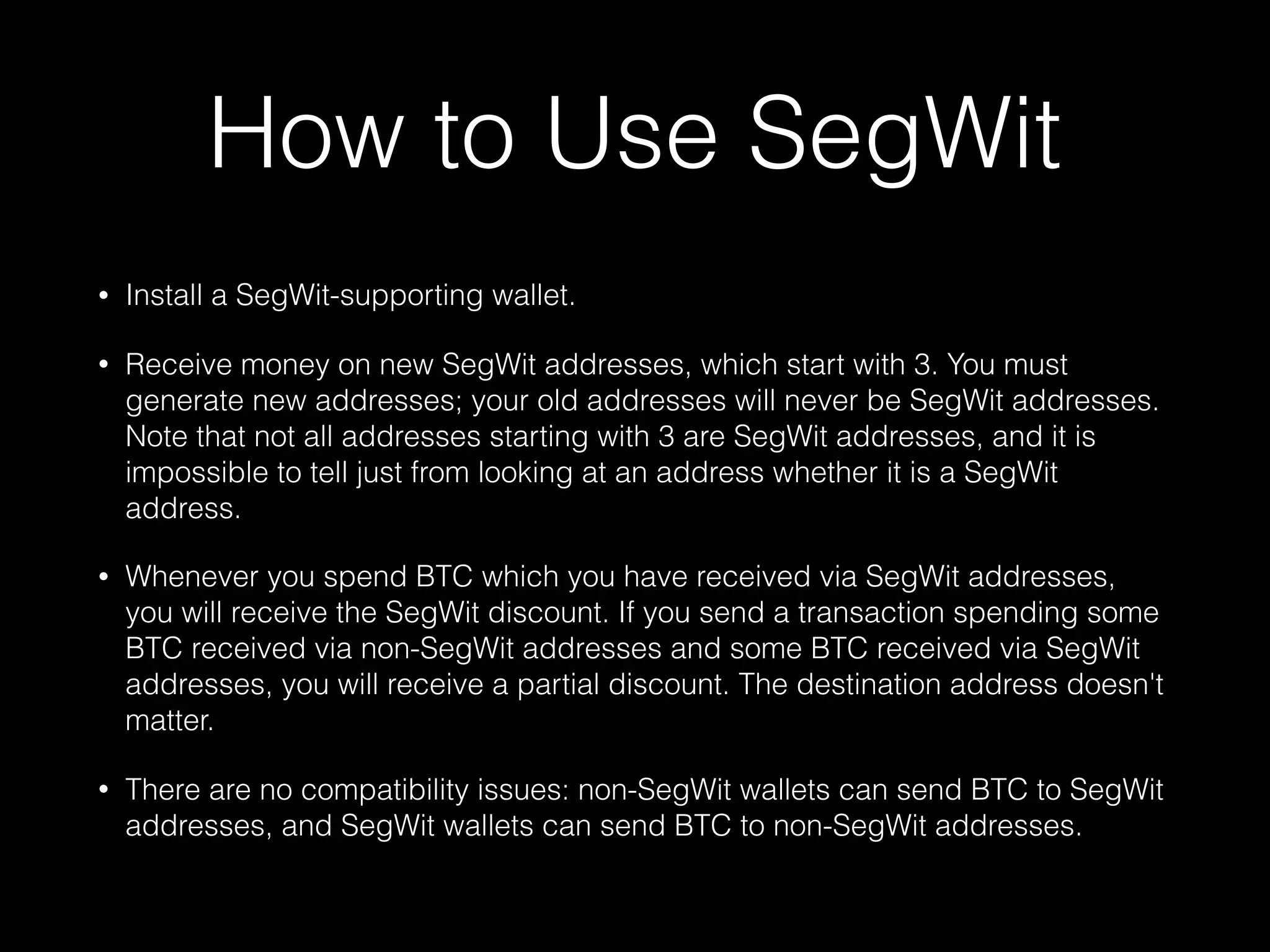 How to Use SegWit
• Install a SegWit-supporting wallet.
• Receive money on new SegWit addresses, which start with 3. You must
generate new addresses; your old addresses will never be SegWit addresses.
Note that not all addresses starting with 3 are SegWit addresses, and it is
impossible to tell just from looking at an address whether it is a SegWit
address.
• Whenever you spend BTC which you have received via SegWit addresses,
you will receive the SegWit discount. If you send a transaction spending some
BTC received via non-SegWit addresses and some BTC received via SegWit
addresses, you will receive a partial discount. The destination address doesn't
matter.
• There are no compatibility issues: non-SegWit wallets can send BTC to SegWit
addresses, and SegWit wallets can send BTC to non-SegWit addresses.
 