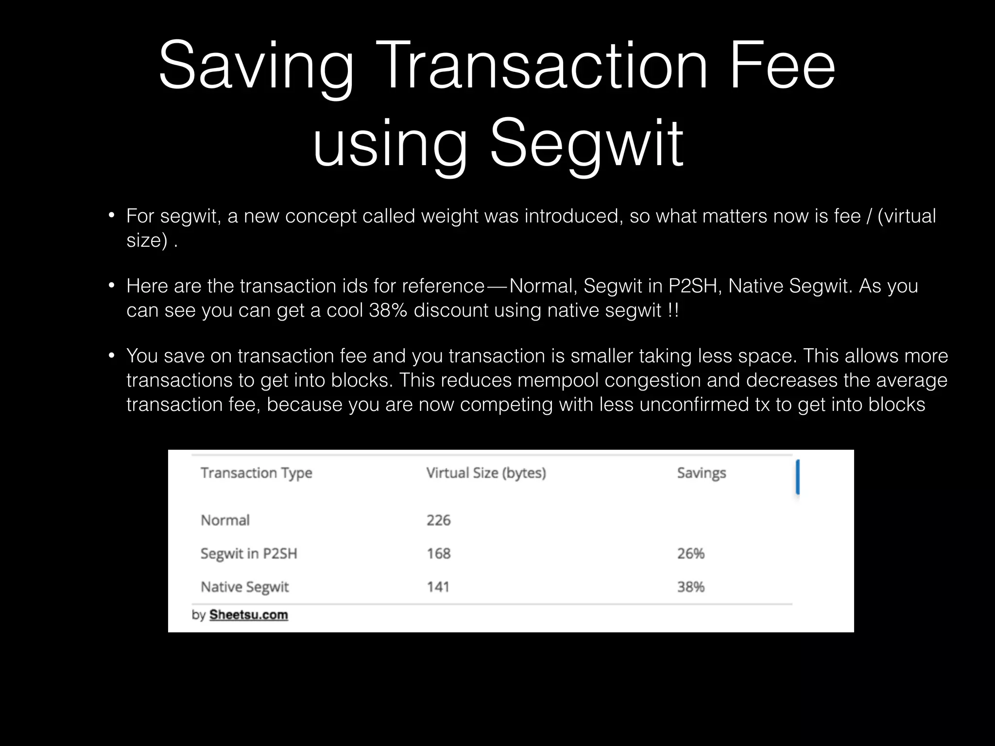 Saving Transaction Fee
using Segwit 
• For segwit, a new concept called weight was introduced, so what matters now is fee / (virtual
size) .
• Here are the transaction ids for reference — Normal, Segwit in P2SH, Native Segwit. As you
can see you can get a cool 38% discount using native segwit !!
• You save on transaction fee and you transaction is smaller taking less space. This allows more
transactions to get into blocks. This reduces mempool congestion and decreases the average
transaction fee, because you are now competing with less unconﬁrmed tx to get into blocks
 