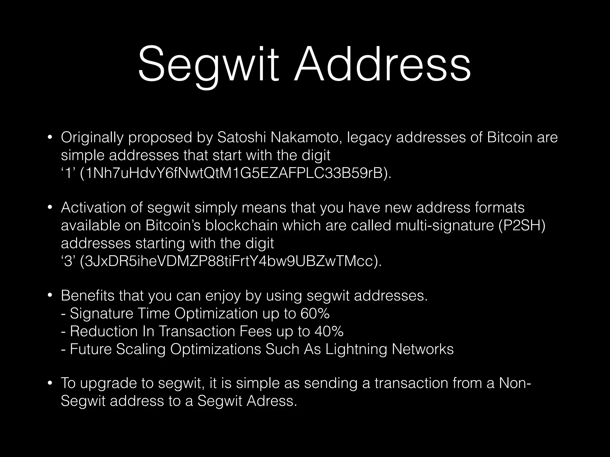 Segwit Address
• Originally proposed by Satoshi Nakamoto, legacy addresses of Bitcoin are
simple addresses that start with the digit
‘1’ (1Nh7uHdvY6fNwtQtM1G5EZAFPLC33B59rB).
• Activation of segwit simply means that you have new address formats
available on Bitcoin’s blockchain which are called multi-signature (P2SH)
addresses starting with the digit
‘3’ (3JxDR5iheVDMZP88tiFrtY4bw9UBZwTMcc).
• Beneﬁts that you can enjoy by using segwit addresses. 
- Signature Time Optimization up to 60% 
- Reduction In Transaction Fees up to 40% 
- Future Scaling Optimizations Such As Lightning Networks
• To upgrade to segwit, it is simple as sending a transaction from a Non-
Segwit address to a Segwit Adress.
 