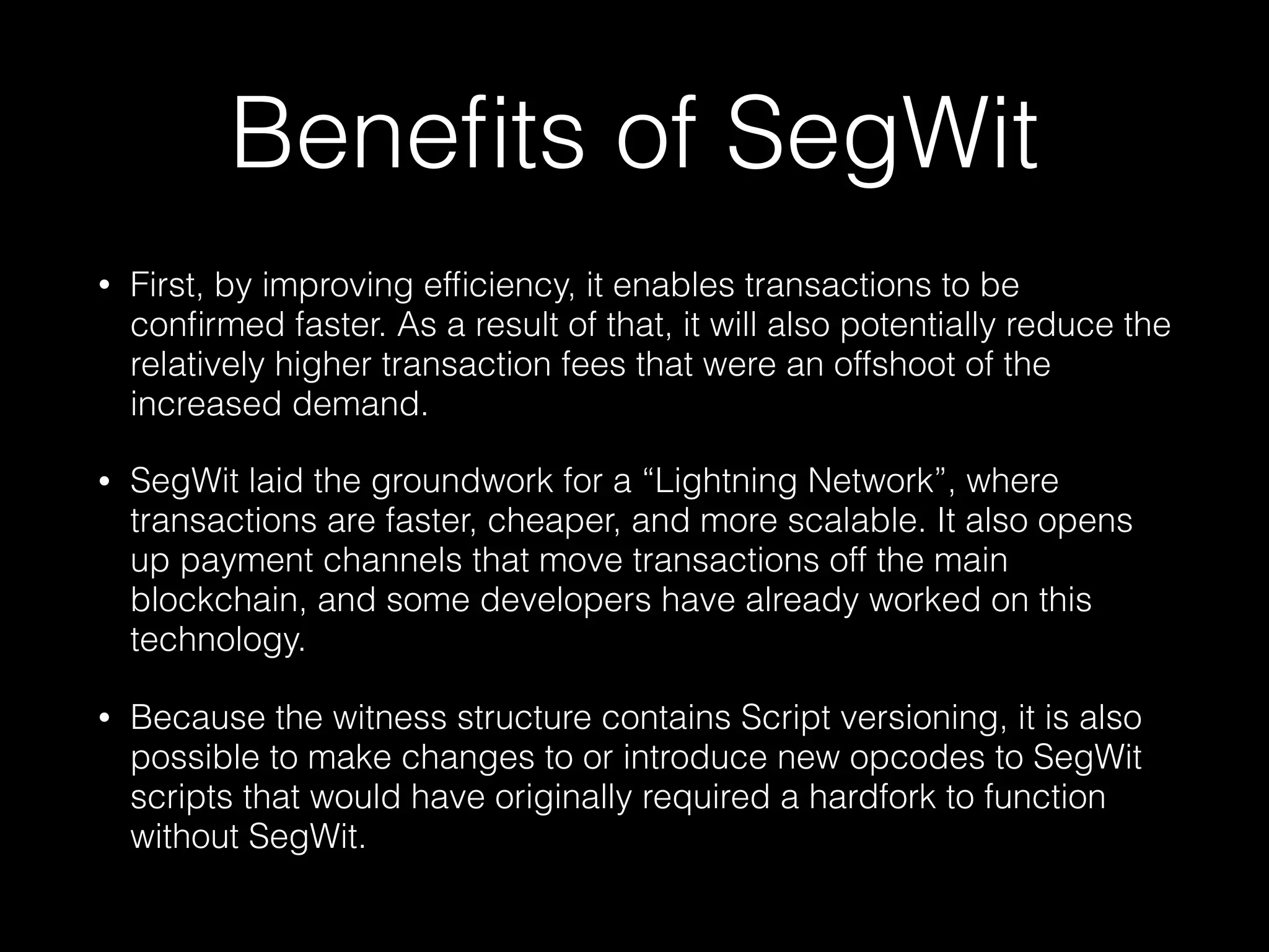 Beneﬁts of SegWit
• First, by improving efﬁciency, it enables transactions to be
conﬁrmed faster. As a result of that, it will also potentially reduce the
relatively higher transaction fees that were an offshoot of the
increased demand.
• SegWit laid the groundwork for a “Lightning Network”, where
transactions are faster, cheaper, and more scalable. It also opens
up payment channels that move transactions off the main
blockchain, and some developers have already worked on this
technology.
• Because the witness structure contains Script versioning, it is also
possible to make changes to or introduce new opcodes to SegWit
scripts that would have originally required a hardfork to function
without SegWit.
 