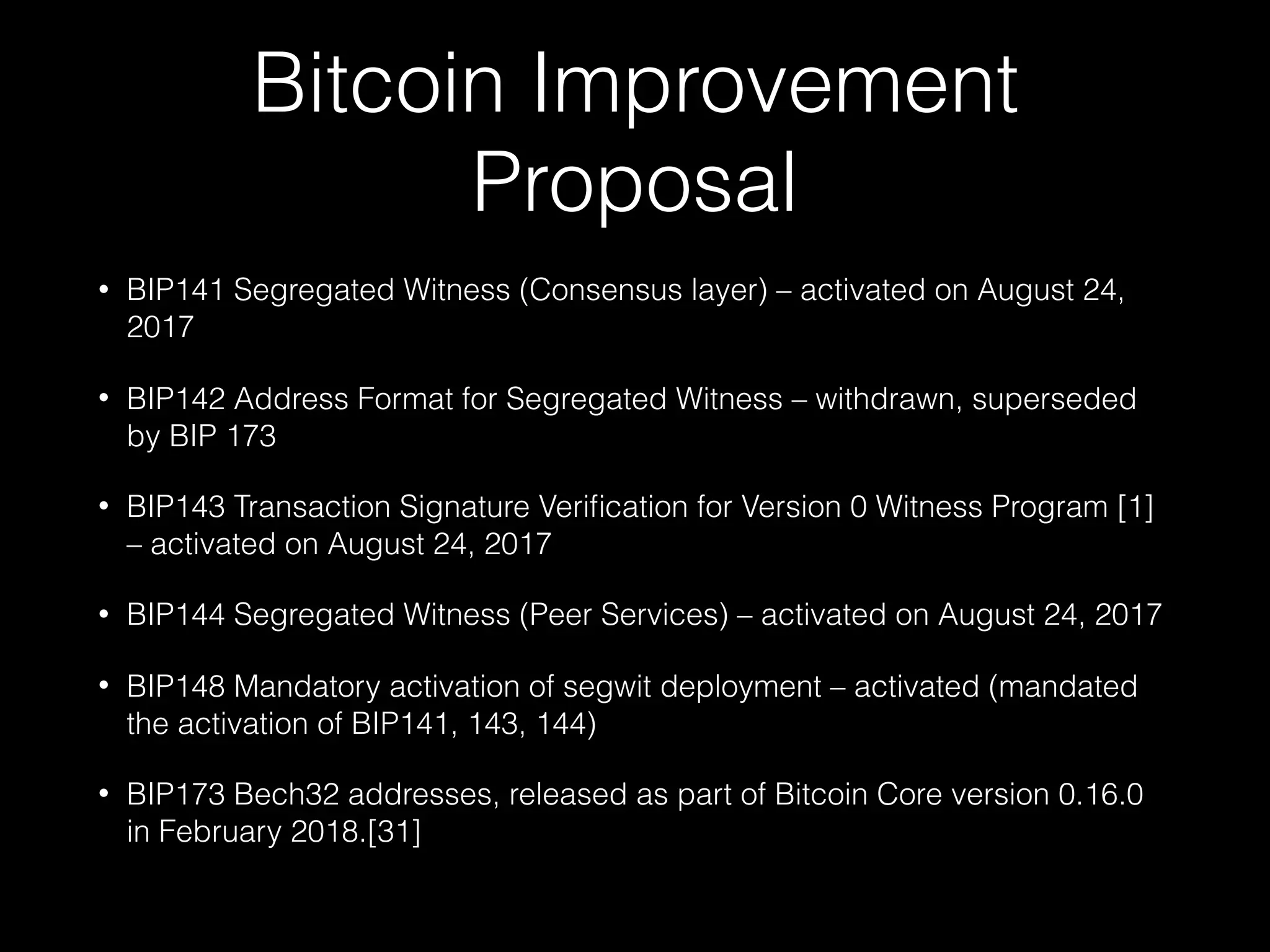 Bitcoin Improvement
Proposal
• BIP141 Segregated Witness (Consensus layer) – activated on August 24,
2017
• BIP142 Address Format for Segregated Witness – withdrawn, superseded
by BIP 173
• BIP143 Transaction Signature Veriﬁcation for Version 0 Witness Program [1]
– activated on August 24, 2017
• BIP144 Segregated Witness (Peer Services) – activated on August 24, 2017
• BIP148 Mandatory activation of segwit deployment – activated (mandated
the activation of BIP141, 143, 144)
• BIP173 Bech32 addresses, released as part of Bitcoin Core version 0.16.0
in February 2018.[31]
 