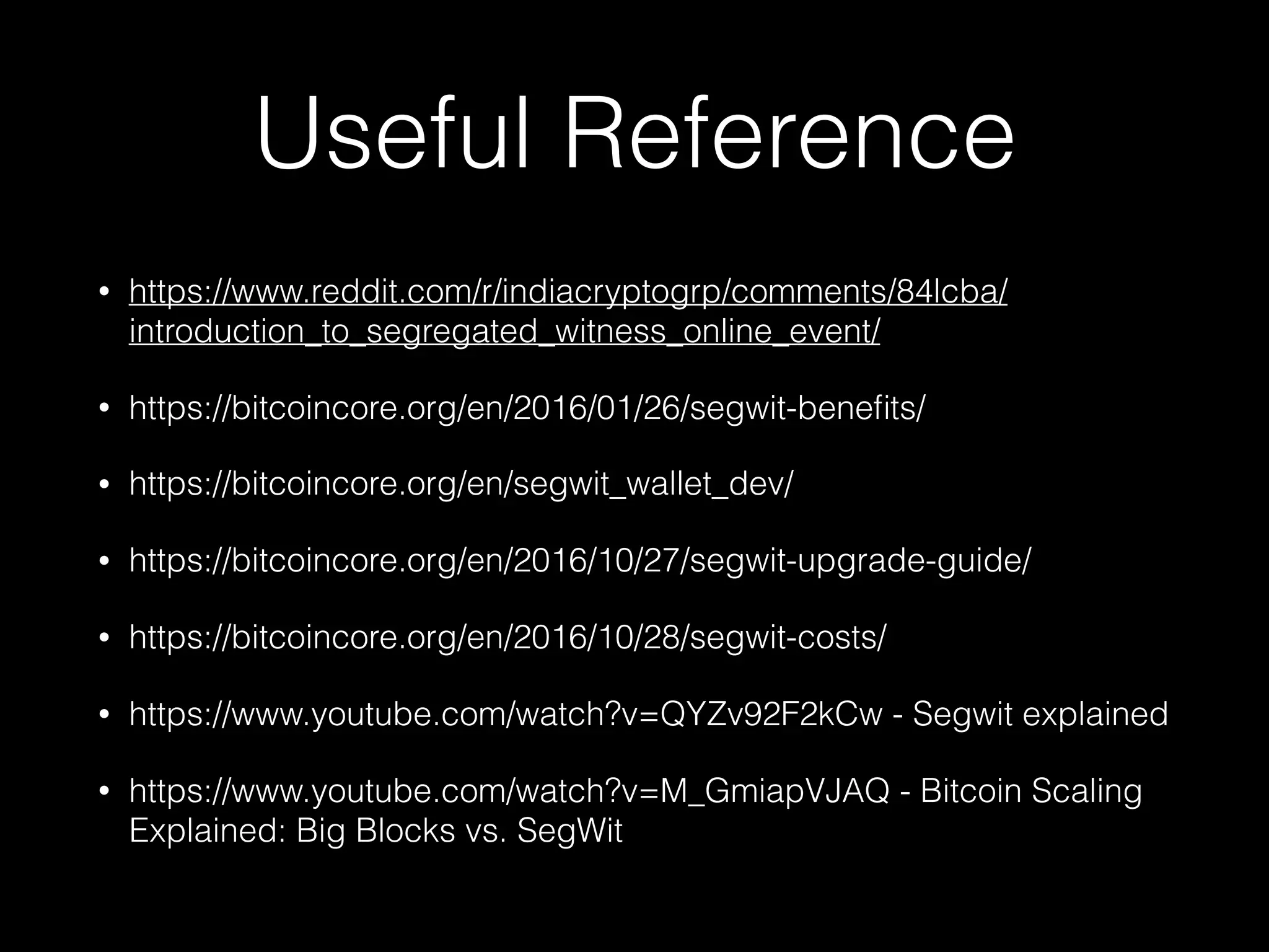 Useful Reference
• https://www.reddit.com/r/indiacryptogrp/comments/84lcba/
introduction_to_segregated_witness_online_event/
• https://bitcoincore.org/en/2016/01/26/segwit-beneﬁts/
• https://bitcoincore.org/en/segwit_wallet_dev/
• https://bitcoincore.org/en/2016/10/27/segwit-upgrade-guide/
• https://bitcoincore.org/en/2016/10/28/segwit-costs/
• https://www.youtube.com/watch?v=QYZv92F2kCw - Segwit explained
• https://www.youtube.com/watch?v=M_GmiapVJAQ - Bitcoin Scaling
Explained: Big Blocks vs. SegWit
 