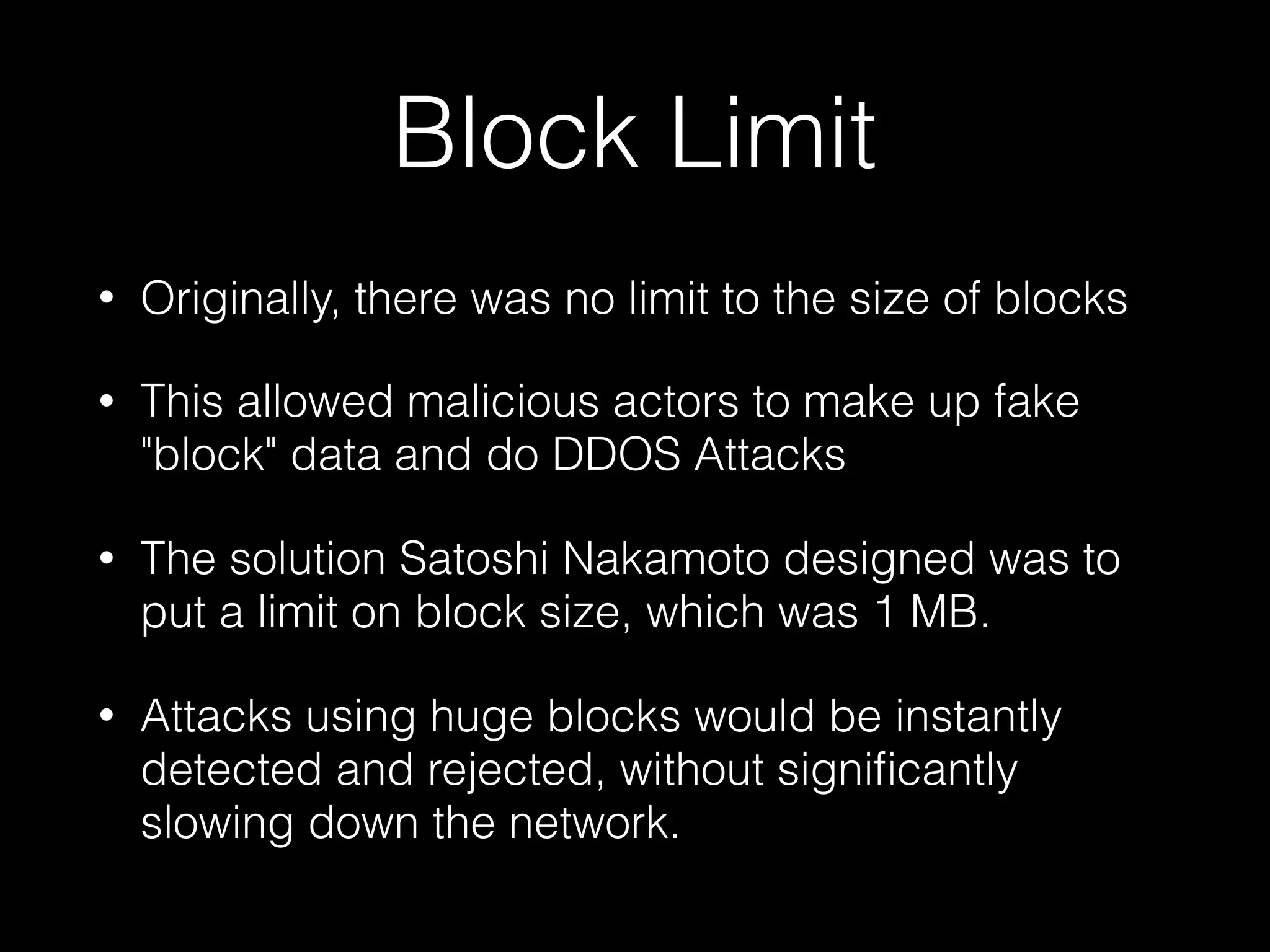 Block Limit
• Originally, there was no limit to the size of blocks
• This allowed malicious actors to make up fake
"block" data and do DDOS Attacks
• The solution Satoshi Nakamoto designed was to
put a limit on block size, which was 1 MB.
• Attacks using huge blocks would be instantly
detected and rejected, without signiﬁcantly
slowing down the network.
 