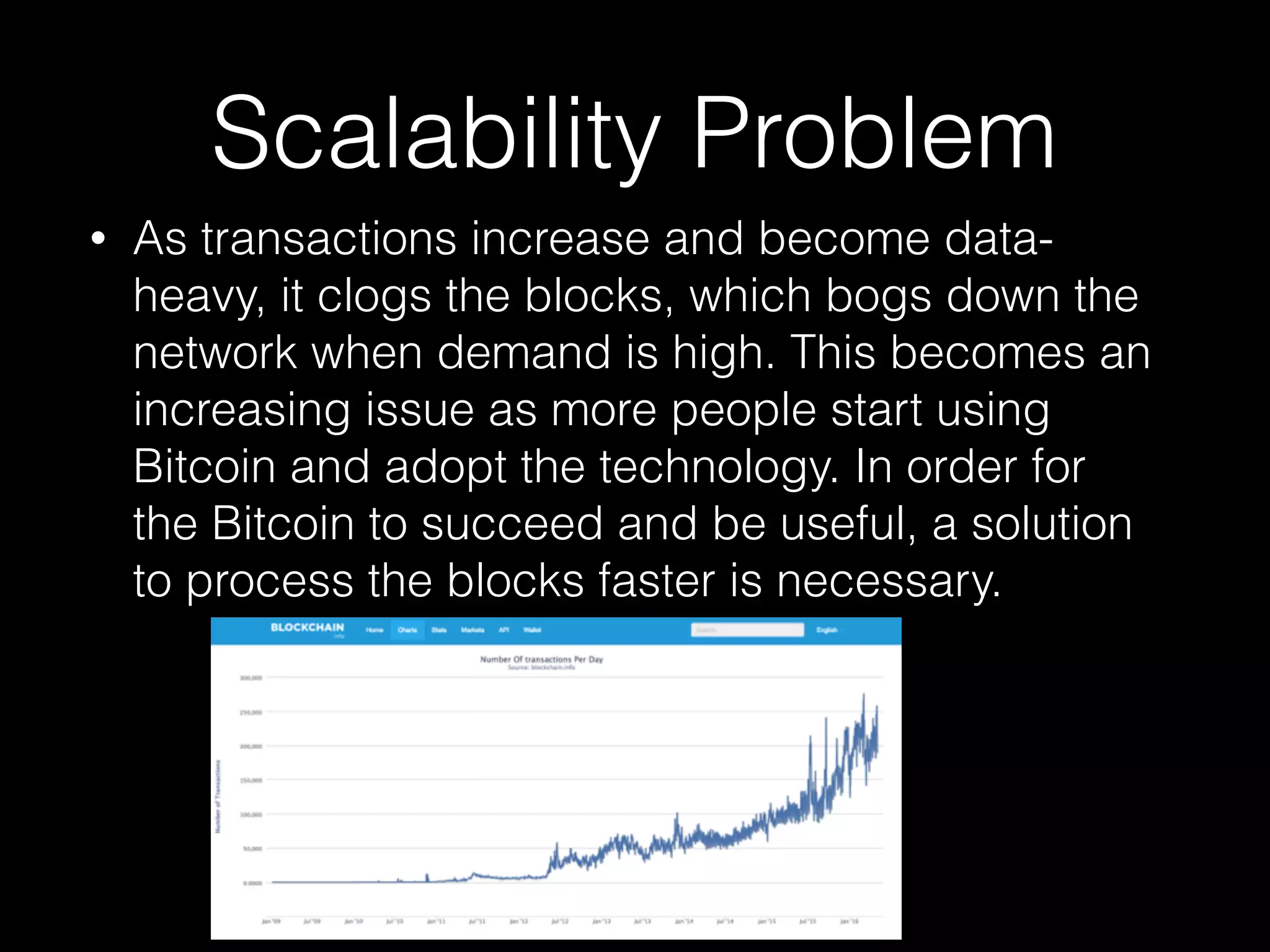 Scalability Problem
• As transactions increase and become data-
heavy, it clogs the blocks, which bogs down the
network when demand is high. This becomes an
increasing issue as more people start using
Bitcoin and adopt the technology. In order for
the Bitcoin to succeed and be useful, a solution
to process the blocks faster is necessary.
 