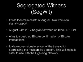 Segregated Witness
(SegWit)
• It was locked in on 8th of August. Two weeks to
signal support
• August 24th 2017 Segwit Activated on Block 481,824
• Aims to speed up Bitcoin conﬁrmation of Bitcoin
transactions
• It also moves signatures out of the transaction
addressing the malleability problem. This will make it
safer to use with the Lightning Network.
 