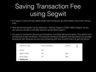 Saving Transaction Fee
using Segwit 
• For segwit, a new concept called weight was introduced, so what matters now is fee / (virtual
size) .
• Here are the transaction ids for reference — Normal, Segwit in P2SH, Native Segwit. As you
can see you can get a cool 38% discount using native segwit !!
• You save on transaction fee and you transaction is smaller taking less space. This allows more
transactions to get into blocks. This reduces mempool congestion and decreases the average
transaction fee, because you are now competing with less unconﬁrmed tx to get into blocks
 