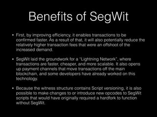 Beneﬁts of SegWit
• First, by improving efﬁciency, it enables transactions to be
conﬁrmed faster. As a result of that, it will also potentially reduce the
relatively higher transaction fees that were an offshoot of the
increased demand.
• SegWit laid the groundwork for a “Lightning Network”, where
transactions are faster, cheaper, and more scalable. It also opens
up payment channels that move transactions off the main
blockchain, and some developers have already worked on this
technology.
• Because the witness structure contains Script versioning, it is also
possible to make changes to or introduce new opcodes to SegWit
scripts that would have originally required a hardfork to function
without SegWit.
 
