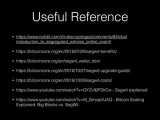 Useful Reference
• https://www.reddit.com/r/indiacryptogrp/comments/84lcba/
introduction_to_segregated_witness_online_event/
• https://bitcoincore.org/en/2016/01/26/segwit-beneﬁts/
• https://bitcoincore.org/en/segwit_wallet_dev/
• https://bitcoincore.org/en/2016/10/27/segwit-upgrade-guide/
• https://bitcoincore.org/en/2016/10/28/segwit-costs/
• https://www.youtube.com/watch?v=QYZv92F2kCw - Segwit explained
• https://www.youtube.com/watch?v=M_GmiapVJAQ - Bitcoin Scaling
Explained: Big Blocks vs. SegWit
 