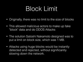 Block Limit
• Originally, there was no limit to the size of blocks
• This allowed malicious actors to make up fake
"block" data and do DDOS Attacks
• The solution Satoshi Nakamoto designed was to
put a limit on block size, which was 1 MB.
• Attacks using huge blocks would be instantly
detected and rejected, without signiﬁcantly
slowing down the network.
 