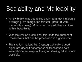 Scalability and Malleability
• A new block is added to the chain at random intervals
averaging, by design, ten minutes (proof-of-work
causes this delay). Miners can only add transactions
within these limits
• With the limit on block-size, this limits the number of
transactions that can be processed in a given time.
• Transaction malleability: Cryptographically signed
signature doesn't encompass all transaction data
several different ways of losing or stealing bitcoins are
possible.
 