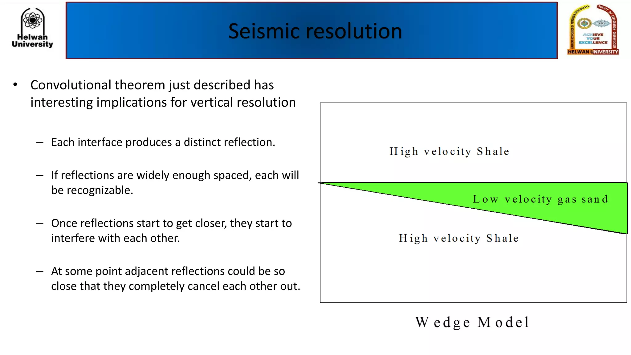 Seismic resolution
• Convolutional theorem just described has
interesting implications for vertical resolution
– Each interface produces a distinct reflection.
– If reflections are widely enough spaced, each will
be recognizable.
– Once reflections start to get closer, they start to
interfere with each other.
– At some point adjacent reflections could be so
close that they completely cancel each other out.
 