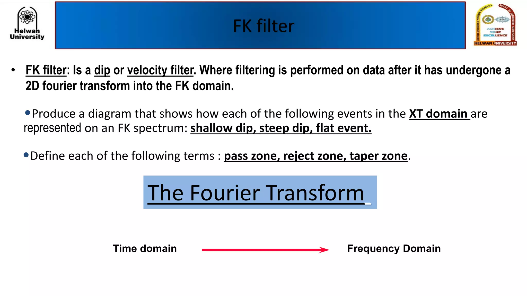 FK filter
• FK filter: Is a dip or velocity filter. Where filtering is performed on data after it has undergone a
2D fourier transform into the FK domain.
•Produce a diagram that shows how each of the following events in the XT domain are
represented on an FK spectrum: shallow dip, steep dip, flat event.
•Define each of the following terms : pass zone, reject zone, taper zone.
The Fourier Transform
Time domain Frequency Domain
 