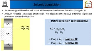 Seismic acquisition
• Some energy will be reflected, some will be transmitted where there is a change in AI
• Amount reflected (amplitude of reflection) will depend on the relative difference in physical
properties across the interface
V11
V11
V22
V - V
V + V
2 2
2 2 11
11
– Define reflection coefficient (RC)
RC = AI2 – AI1
AI2 + AI1
– If AI2 > AI1 – positive RC
– If AI2 < AI1 – negative RC
 