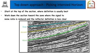 Top down approach - Picking intersted Horizon
• Start at the top of the section, where definition is usually best
• Work down the section toward the zone where the signal to
noise ratio is reduced and the reflector definition is less clear
 
