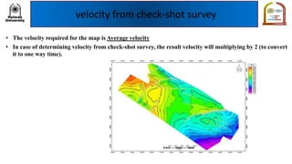 velocity from check-shot survey
• The velocity required for the map is Average velocity
• In case of determining velocity from check-shot survey, the result velocity will multiplying by 2 (to convert
it to one way time).
 