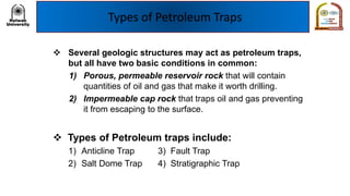 Types of Petroleum Traps
❖ Several geologic structures may act as petroleum traps,
but all have two basic conditions in common:
1) Porous, permeable reservoir rock that will contain
quantities of oil and gas that make it worth drilling.
2) Impermeable cap rock that traps oil and gas preventing
it from escaping to the surface.
❖ Types of Petroleum traps include:
1) Anticline Trap 3) Fault Trap
2) Salt Dome Trap 4) Stratigraphic Trap
 